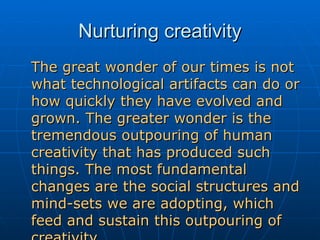 Nurturing creativity The great wonder of our times is not what technological artifacts can do or how quickly they have evolved and grown. The greater wonder is the tremendous outpouring of human creativity that has produced such things. The most fundamental changes are the social structures and mind-sets we are adopting, which feed and sustain this outpouring of creativity. - Richard Florida 
