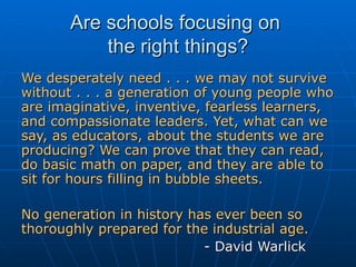 Are schools focusing on  the right things? We desperately need . . . we may not survive without . . . a generation of young people who are imaginative, inventive, fearless learners, and compassionate leaders. Yet, what can we say, as educators, about the students we are producing? We can prove that they can read, do basic math on paper, and they are able to sit for hours filling in bubble sheets.  No generation in history has ever been so thoroughly prepared for the industrial age.   - David Warlick 