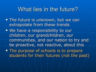 What lies in the future? The future is unknown, but we can extrapolate from these trends We have a responsibility to our children, our grandchildren, our communities, and our nation to try and be proactive, not reactive, about this The purpose of schools is to prepare students for their futures (not the past) 