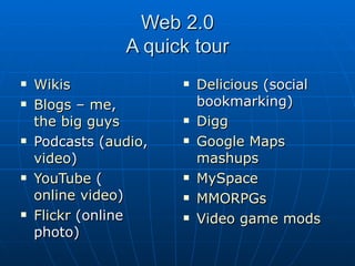 Web 2.0 A quick tour Wikis Blogs  –  me ,  the big guys Podcasts ( audio ,  video ) YouTube  ( online video ) Flickr  (online photo) Delicious  (social bookmarking) Digg Google Maps   mashups MySpace MMORPGs Video game  mods 