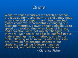 Quote While we teach whatever we teach at school, the kids go home and learn the skills they need to survive and prosper in an interconnected global economy. Incrementally changing our teaching methods, slowly bringing people up to speed . . . worked fine when ideas of literacy and education were not rapidly changing; but they are. We need to be able to leapfrog in our understandings, in our methods, and in our tools, allowing us to move to where the kids are. If we do not become leaders to our students, we will be followers, seen as irrelevant, and left to cry in our books.   - Clarence Fisher 
