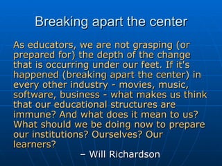 Breaking apart the center As educators, we are not grasping (or prepared for) the depth of the change that is occurring under our feet. If it's happened (breaking apart the center) in every other industry - movies, music, software, business - what makes us think that our educational structures are immune? And what does it mean to us? What should we be doing now to prepare our institutions? Ourselves? Our learners?   – Will Richardson 
