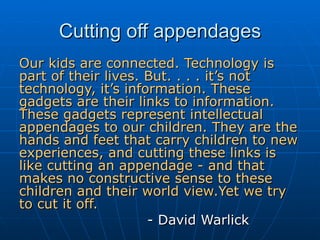 Cutting off appendages Our kids are connected. Technology is part of their lives. But. . . . it’s not technology, it’s information. These gadgets are their links to information. These gadgets represent intellectual appendages to our children. They are the hands and feet that carry children to new experiences, and cutting these links is like cutting an appendage - and that makes no constructive sense to these children and their world view.Yet we try to cut it off.  - David Warlick 