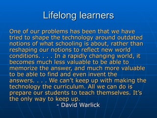 Lifelong learners One of our problems has been that we have tried to shape the technology around outdated notions of what schooling is about, rather than reshaping our notions to reflect new world conditions. . . . In a rapidly changing world, it becomes much less valuable to be able to memorize the answer, and much more valuable to be able to find and even invent the answers. . . . We can’t keep up with making the technology the curriculum. All we can do is prepare our students to teach themselves. It’s the only way to keep up.   - David Warlick 