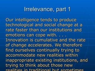 Irrelevance, part 1 Our intelligence tends to produce technological and social change at a rate faster than our institutions and emotions can cope with. . . . Innovation is cumulative and the rate of change accelerates. We therefore find ourselves continually trying to accommodate new realities within inappropriate existing institutions, and trying to think about those new realities in traditional but sometimes dangerously irrelevant terms.  - Gwynne Dyer 