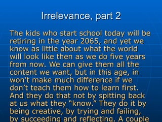 Irrelevance, part 2 The kids who start school today will be retiring in the year 2065, and yet we know as little about what the world will look like then as we do five years from now. We can give them all the content we want, but in this age, in won’t make much difference if we don’t teach them how to learn first. And they do that not by spitting back at us what they “know.” They do it by being creative, by trying and failing, by succeeding and reflecting. A couple of more notches in the school is irrelevant belt.  – Will Richardson 