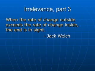 Irrelevance, part 3 When the rate of change outside exceeds the rate of change inside,  the end is in sight. - Jack Welch 