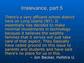 Irrelevance, part 5 There’s a very affluent school district here on Long Island (NY). It essentially has decided to make minimal investments in technology because it believes the wealthy families that it serves will just take care of that aspect. They basically have ceded ground on this issue to parents and students and have said there’s no place for us in this.   – Jon Becker, Hofstra U. 
