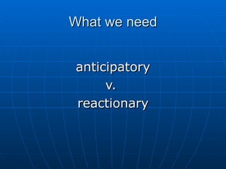 What we need anticipatory v.  reactionary 