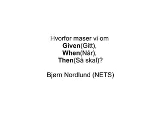 Hvorfor maser vi om
Given(Gitt),
When(Når),
Then(Så skal)?
Bjørn Nordlund (NETS)
 
