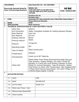 1250-SERIES                        Data Sheet Ref. No : SU-1250-00001

Electrically Operated Butterfly    MODEL NO.:                                    SUDE
Valve Technical Specifications     1250200WAFCISGBNPN16
                                   LINSD-4000-20-EPOT2LSWCP            PUNE  BANGALORE
                                   CPT200

                                   Quotation Ref. No
                                   Quotation Date :
1.   ITEM                          Assembly Of 2 Way Butterfly Valve Fitted With Sdtork Make 3
                                   Phase Electrical Actuator.
2.   MAKE                   SUDE
3    APPLICATION            Water Industries
6    TECHNICAL SPECIFICATION OF 2 WAY BUTTERFLY VALVE
            Valve Size             200mm
            End connection         Wafer, Flangeless Suitable for Holding between flanges
            Body Material          Cast Iron
            Disc Material          SG Iron
            Seating material       Nitrile
            Flowing medium         Water

            Pressure               10 kg/cm2

            Operating Angle        90*

            Type of design         PN16 Construction

            Temperature            Ambient

            Characteristic         Linear up to 60* Opening

                                   Sdtork Make Three Phase Electrical Reversible Stay put
                                   Type Actuator, Supply Voltage: 415 volts 3 Phase AC
                                   Actuator is in built with Local Position Indicator & Hand
            Fitted with            Wheel For manual Operation. Type Of Actuator: Splash
                                   Proof Direct on Valve, IP67 Construction. Also Supplied With
                                   3 Phase Panel Having Input Signal: 415 volts 3 Phase AC &
                                   4-20mA Output Signal: 4-20mA
3.
     ACTUATOR DETAILS

     4.1    Series                           4000

     4.2    Model                            SD-4000-20-E

     4.3    Out Put motion.                  Quarter Turn

     4.4    Rated output Torque – Kg-m

     4.5    Effective Output Speed-RPM

     4.6    Output coupling
 
