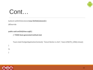 Cont… 
button2.setOnClickListener(new OnClickListener() { 
@Override 
public void onClick(View arg0) { 
// TODO Auto-generated method stub 
Toast.makeText(getApplicationContext(), "Cancel Button is click", Toast.LENGTH_LONG).show(); 
} 
}); 
} 
10 
 