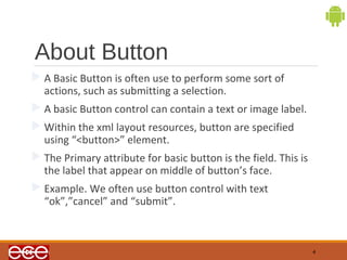 About Button 
A Basic Button is often use to perform some sort of 
actions, such as submitting a selection. 
A basic Button control can contain a text or image label. 
Within the xml layout resources, button are specified 
using “<button>” element. 
The Primary attribute for basic button is the field. This is 
the label that appear on middle of button’s face. 
Example. We often use button control with text 
“ok”,”cancel” and “submit”. 
4 
 
