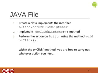 JAVA File 
5 
1. Create a class implements the interface 
button.setOnClickListener 
2. Implement onClickListener() method 
3. Perform the action on Button using the method void 
onClick(). 
within the onClick() method, you are free to carry out 
whatever action you need. 
 