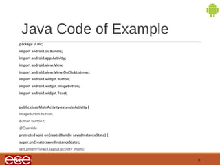 Java Code of Example 
package sl.mc; 
import android.os.Bundle; 
import android.app.Activity; 
import android.view.View; 
import android.view.View.OnClickListener; 
import android.widget.Button; 
import android.widget.ImageButton; 
import android.widget.Toast; 
public class MainActivity extends Activity { 
ImageButton button; 
Button button2; 
@Override 
protected void onCreate(Bundle savedInstanceState) { 
super.onCreate(savedInstanceState); 
setContentView(R.layout.activity_main); 
8 
 