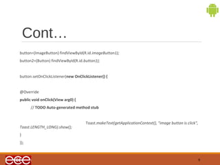 Cont… 
button=(ImageButton) findViewById(R.id.imageButton1); 
button2=(Button) findViewById(R.id.button1); 
button.setOnClickListener(new OnClickListener() { 
@Override 
public void onClick(View arg0) { 
// TODO Auto-generated method stub 
Toast.makeText(getApplicationContext(), "image button is click", 
Toast.LENGTH_LONG).show(); 
} 
}); 
9 
 