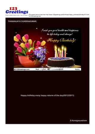 This ecard was printed from http://www.123greetings.com/birthday/happy_birthday/birthday161.html
                  ©123Greetings.com


THANANJAYA SUNDRAKUMAR,




          Happy birthday.many happy returns of the day(05/12/2011)




                                                                                   S.Kanagasundram
 