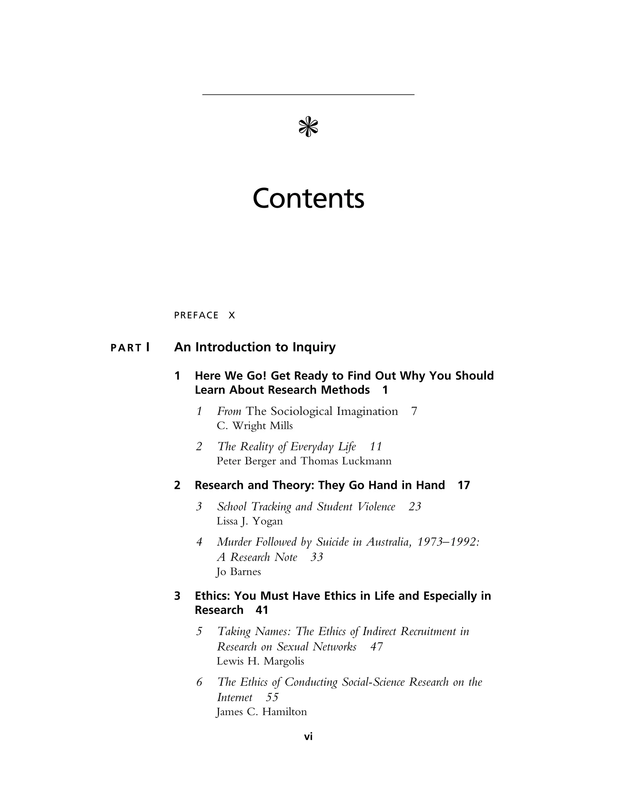 c
Contents
PREFACE X
P A R T I An Introduction to Inquiry
1 Here We Go! Get Ready to Find Out Why You Should
Learn About Research Methods 1
1 From The Sociological Imagination 7
C. Wright Mills
2 The Reality of Everyday Life 11
Peter Berger and Thomas Luckmann
2 Research and Theory: They Go Hand in Hand 17
3 School Tracking and Student Violence 23
Lissa J. Yogan
4 Murder Followed by Suicide in Australia, 1973–1992:
A Research Note 33
Jo Barnes
3 Ethics: You Must Have Ethics in Life and Especially in
Research 41
5 Taking Names: The Ethics of Indirect Recruitment in
Research on Sexual Networks 47
Lewis H. Margolis
6 The Ethics of Conducting Social-Science Research on the
Internet 55
James C. Hamilton
vi
 