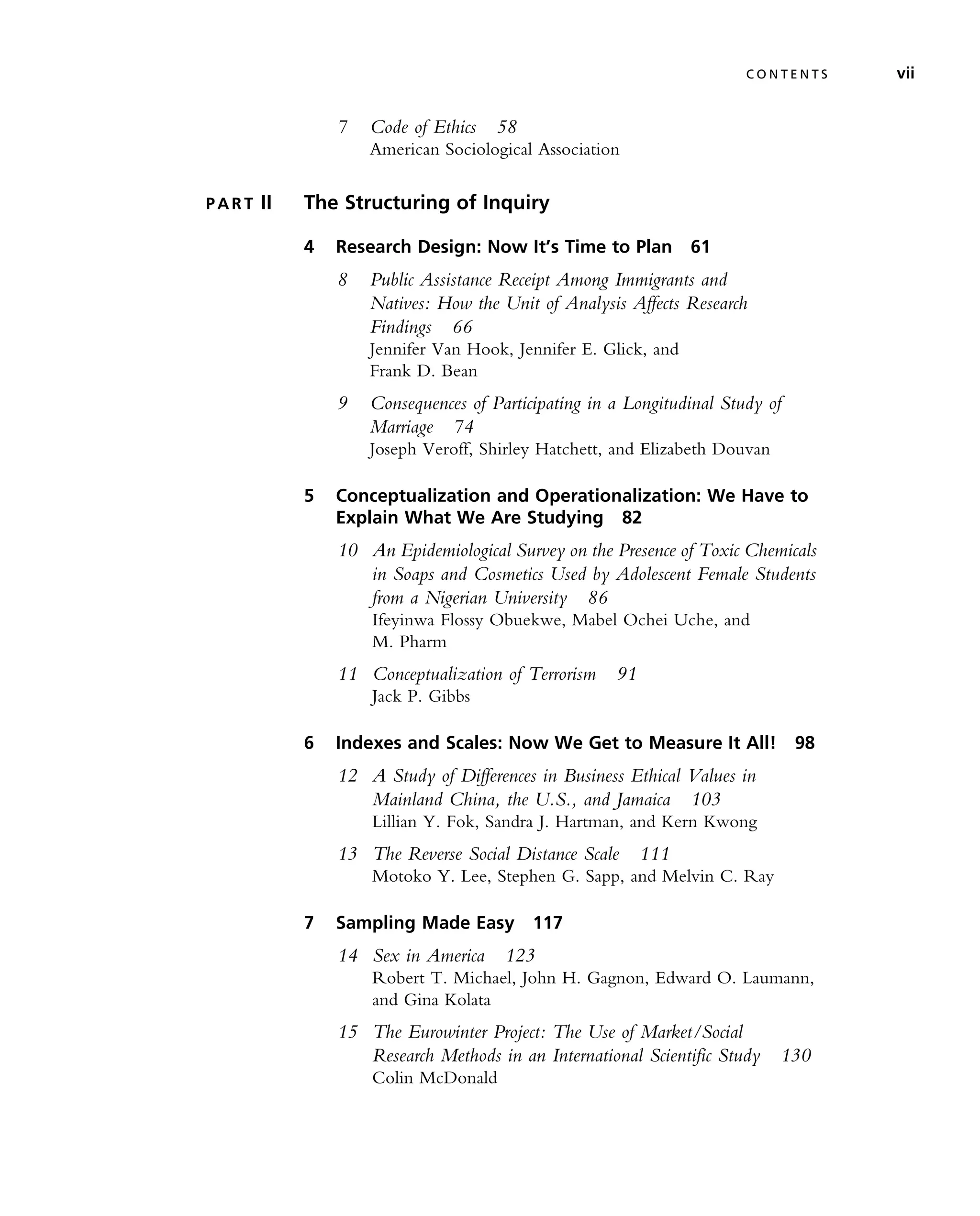 7 Code of Ethics 58
American Sociological Association
P A R T II The Structuring of Inquiry
4 Research Design: Now It’s Time to Plan 61
8 Public Assistance Receipt Among Immigrants and
Natives: How the Unit of Analysis Affects Research
Findings 66
Jennifer Van Hook, Jennifer E. Glick, and
Frank D. Bean
9 Consequences of Participating in a Longitudinal Study of
Marriage 74
Joseph Veroff, Shirley Hatchett, and Elizabeth Douvan
5 Conceptualization and Operationalization: We Have to
Explain What We Are Studying 82
10 An Epidemiological Survey on the Presence of Toxic Chemicals
in Soaps and Cosmetics Used by Adolescent Female Students
from a Nigerian University 86
Ifeyinwa Flossy Obuekwe, Mabel Ochei Uche, and
M. Pharm
11 Conceptualization of Terrorism 91
Jack P. Gibbs
6 Indexes and Scales: Now We Get to Measure It All! 98
12 A Study of Differences in Business Ethical Values in
Mainland China, the U.S., and Jamaica 103
Lillian Y. Fok, Sandra J. Hartman, and Kern Kwong
13 The Reverse Social Distance Scale 111
Motoko Y. Lee, Stephen G. Sapp, and Melvin C. Ray
7 Sampling Made Easy 117
14 Sex in America 123
Robert T. Michael, John H. Gagnon, Edward O. Laumann,
and Gina Kolata
15 The Eurowinter Project: The Use of Market/Social
Research Methods in an International Scientific Study 130
Colin McDonald
C O N T E N T S vii
 