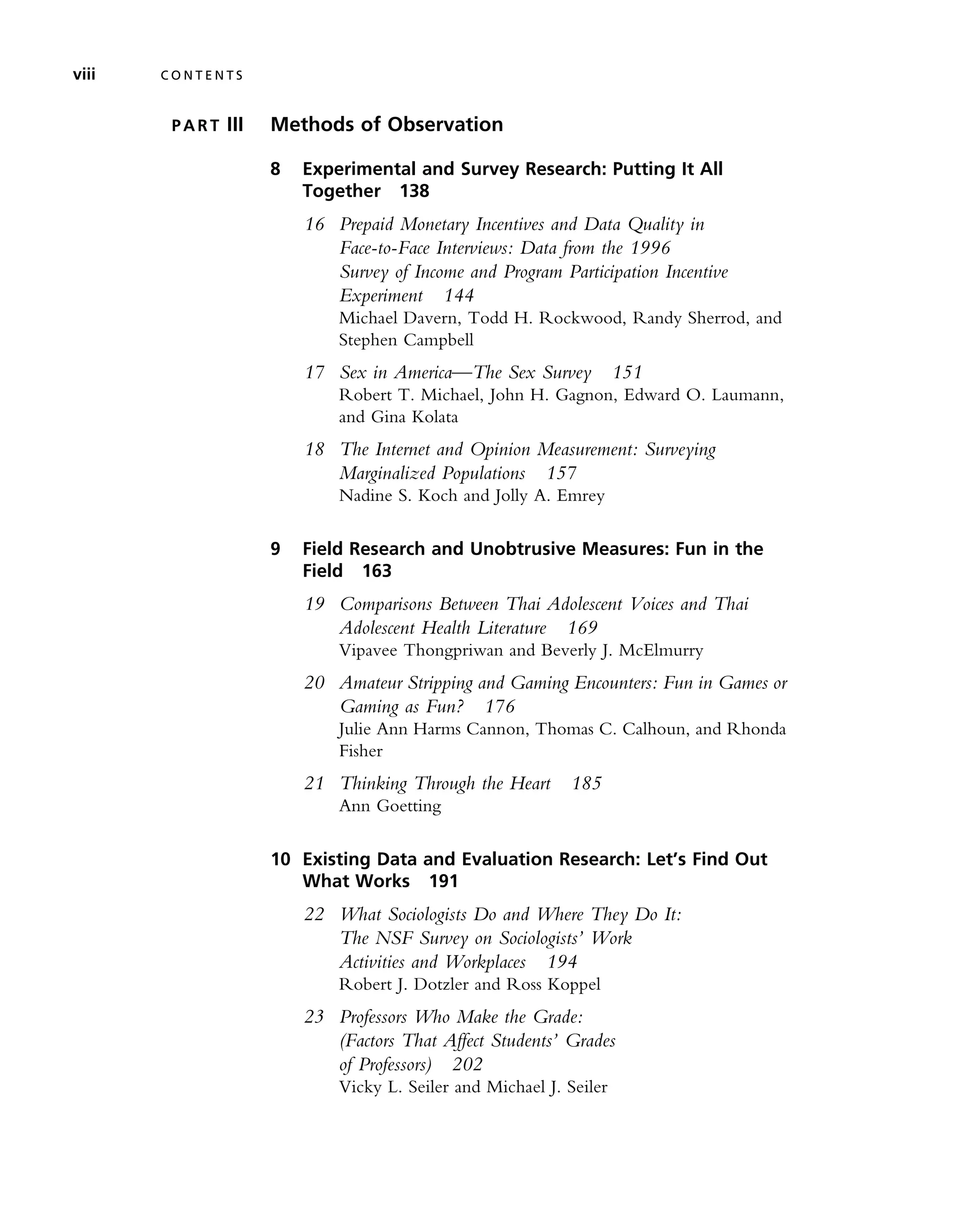 P A R T III Methods of Observation
8 Experimental and Survey Research: Putting It All
Together 138
16 Prepaid Monetary Incentives and Data Quality in
Face-to-Face Interviews: Data from the 1996
Survey of Income and Program Participation Incentive
Experiment 144
Michael Davern, Todd H. Rockwood, Randy Sherrod, and
Stephen Campbell
17 Sex in America—The Sex Survey 151
Robert T. Michael, John H. Gagnon, Edward O. Laumann,
and Gina Kolata
18 The Internet and Opinion Measurement: Surveying
Marginalized Populations 157
Nadine S. Koch and Jolly A. Emrey
9 Field Research and Unobtrusive Measures: Fun in the
Field 163
19 Comparisons Between Thai Adolescent Voices and Thai
Adolescent Health Literature 169
Vipavee Thongpriwan and Beverly J. McElmurry
20 Amateur Stripping and Gaming Encounters: Fun in Games or
Gaming as Fun? 176
Julie Ann Harms Cannon, Thomas C. Calhoun, and Rhonda
Fisher
21 Thinking Through the Heart 185
Ann Goetting
10 Existing Data and Evaluation Research: Let’s Find Out
What Works 191
22 What Sociologists Do and Where They Do It:
The NSF Survey on Sociologists’ Work
Activities and Workplaces 194
Robert J. Dotzler and Ross Koppel
23 Professors Who Make the Grade:
(Factors That Affect Students’ Grades
of Professors) 202
Vicky L. Seiler and Michael J. Seiler
viii C O N T E N T S
 