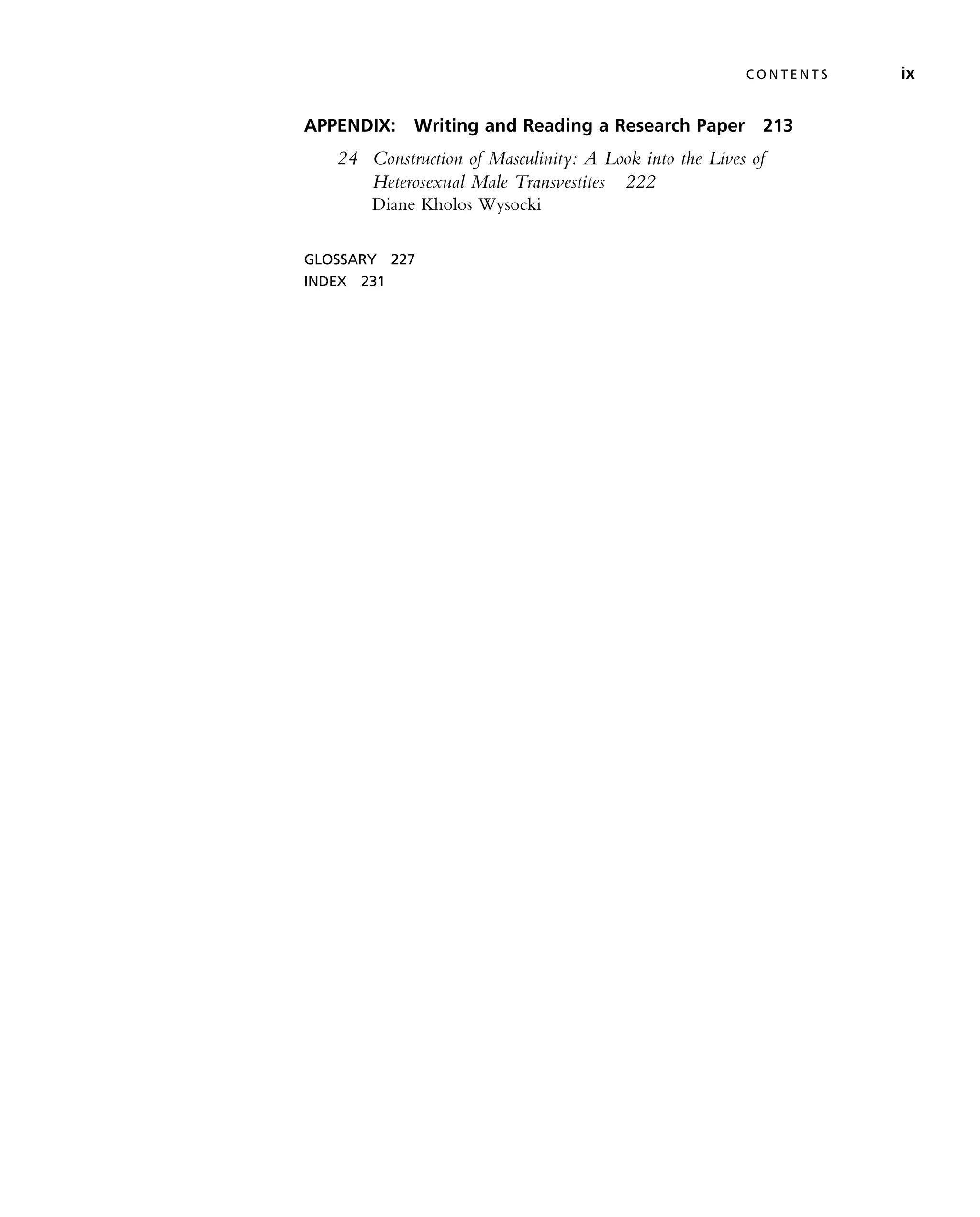 APPENDIX: Writing and Reading a Research Paper 213
24 Construction of Masculinity: A Look into the Lives of
Heterosexual Male Transvestites 222
Diane Kholos Wysocki
GLOSSARY 227
INDEX 231
C O N T E N T S ix
 