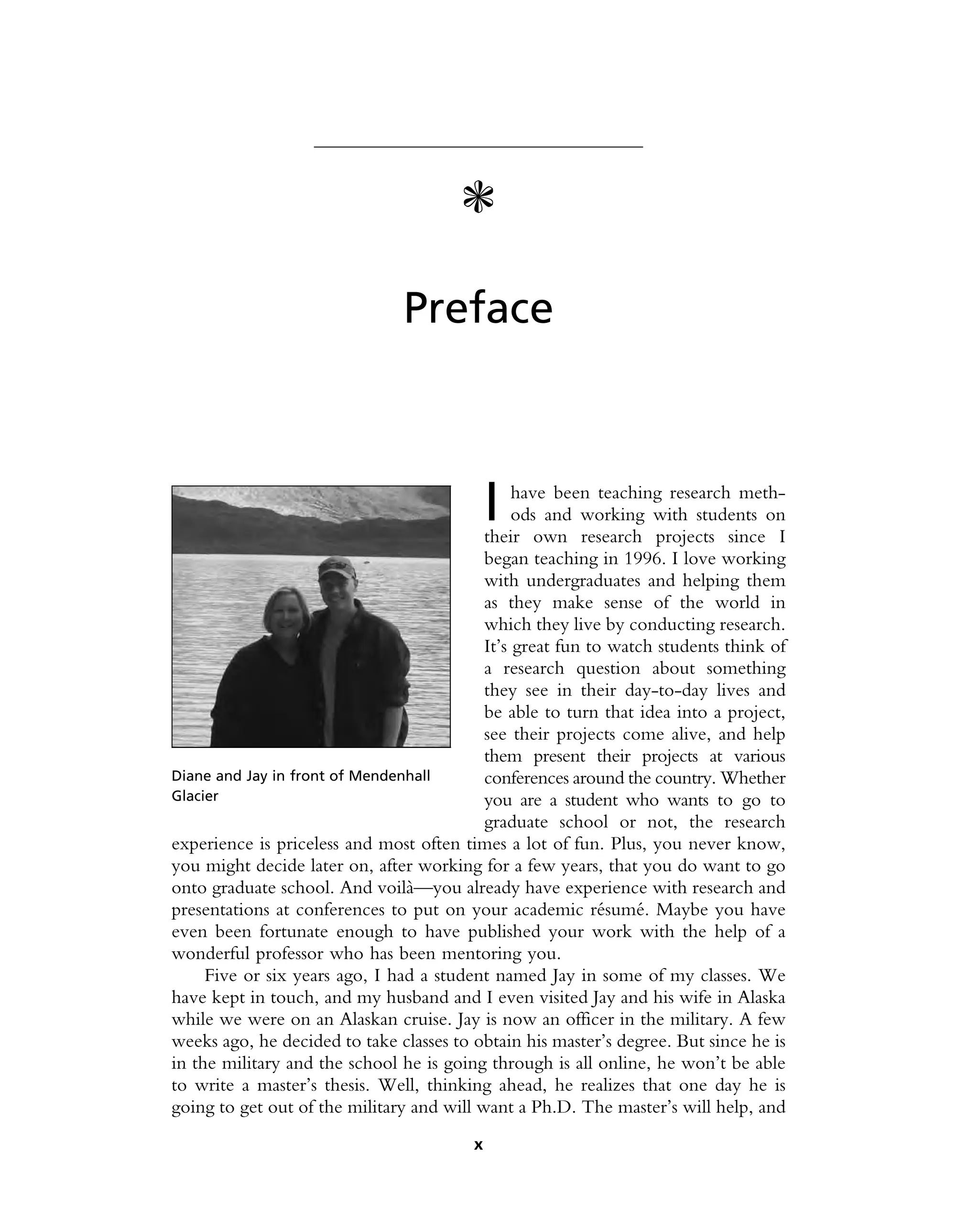 c
Preface
I have been teaching research meth-
ods and working with students on
their own research projects since I
began teaching in 1996. I love working
with undergraduates and helping them
as they make sense of the world in
which they live by conducting research.
It’s great fun to watch students think of
a research question about something
they see in their day-to-day lives and
be able to turn that idea into a project,
see their projects come alive, and help
them present their projects at various
conferences around the country. Whether
you are a student who wants to go to
graduate school or not, the research
experience is priceless and most often times a lot of fun. Plus, you never know,
you might decide later on, after working for a few years, that you do want to go
onto graduate school. And voilà—you already have experience with research and
presentations at conferences to put on your academic résumé. Maybe you have
even been fortunate enough to have published your work with the help of a
wonderful professor who has been mentoring you.
Five or six years ago, I had a student named Jay in some of my classes. We
have kept in touch, and my husband and I even visited Jay and his wife in Alaska
while we were on an Alaskan cruise. Jay is now an officer in the military. A few
weeks ago, he decided to take classes to obtain his master’s degree. But since he is
in the military and the school he is going through is all online, he won’t be able
to write a master’s thesis. Well, thinking ahead, he realizes that one day he is
going to get out of the military and will want a Ph.D. The master’s will help, and
Diane and Jay in front of Mendenhall
Glacier
x
 