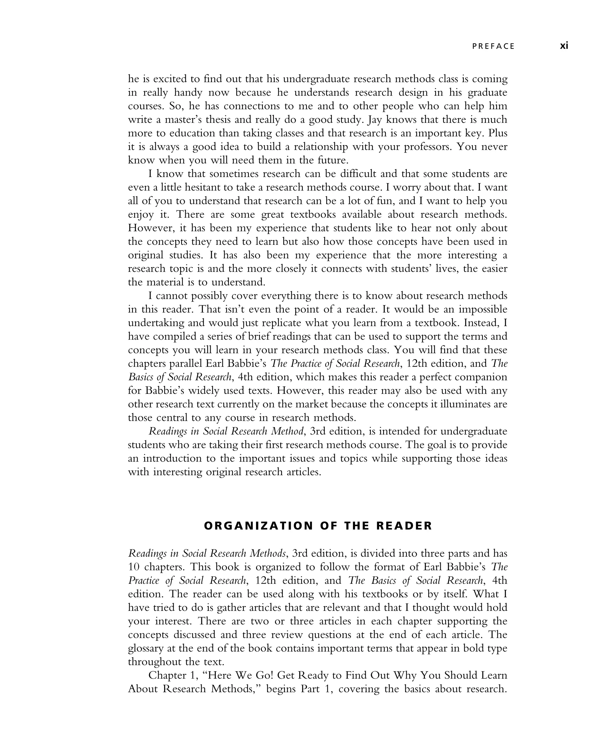 he is excited to find out that his undergraduate research methods class is coming
in really handy now because he understands research design in his graduate
courses. So, he has connections to me and to other people who can help him
write a master’s thesis and really do a good study. Jay knows that there is much
more to education than taking classes and that research is an important key. Plus
it is always a good idea to build a relationship with your professors. You never
know when you will need them in the future.
I know that sometimes research can be difficult and that some students are
even a little hesitant to take a research methods course. I worry about that. I want
all of you to understand that research can be a lot of fun, and I want to help you
enjoy it. There are some great textbooks available about research methods.
However, it has been my experience that students like to hear not only about
the concepts they need to learn but also how those concepts have been used in
original studies. It has also been my experience that the more interesting a
research topic is and the more closely it connects with students’ lives, the easier
the material is to understand.
I cannot possibly cover everything there is to know about research methods
in this reader. That isn’t even the point of a reader. It would be an impossible
undertaking and would just replicate what you learn from a textbook. Instead, I
have compiled a series of brief readings that can be used to support the terms and
concepts you will learn in your research methods class. You will find that these
chapters parallel Earl Babbie’s The Practice of Social Research, 12th edition, and The
Basics of Social Research, 4th edition, which makes this reader a perfect companion
for Babbie’s widely used texts. However, this reader may also be used with any
other research text currently on the market because the concepts it illuminates are
those central to any course in research methods.
Readings in Social Research Method, 3rd edition, is intended for undergraduate
students who are taking their first research methods course. The goal is to provide
an introduction to the important issues and topics while supporting those ideas
with interesting original research articles.
O R GA N I Z A T I O N O F T H E R E A D E R
Readings in Social Research Methods, 3rd edition, is divided into three parts and has
10 chapters. This book is organized to follow the format of Earl Babbie’s The
Practice of Social Research, 12th edition, and The Basics of Social Research, 4th
edition. The reader can be used along with his textbooks or by itself. What I
have tried to do is gather articles that are relevant and that I thought would hold
your interest. There are two or three articles in each chapter supporting the
concepts discussed and three review questions at the end of each article. The
glossary at the end of the book contains important terms that appear in bold type
throughout the text.
Chapter 1, ‘‘Here We Go! Get Ready to Find Out Why You Should Learn
About Research Methods,’’ begins Part 1, covering the basics about research.
P R E F A C E xi
 