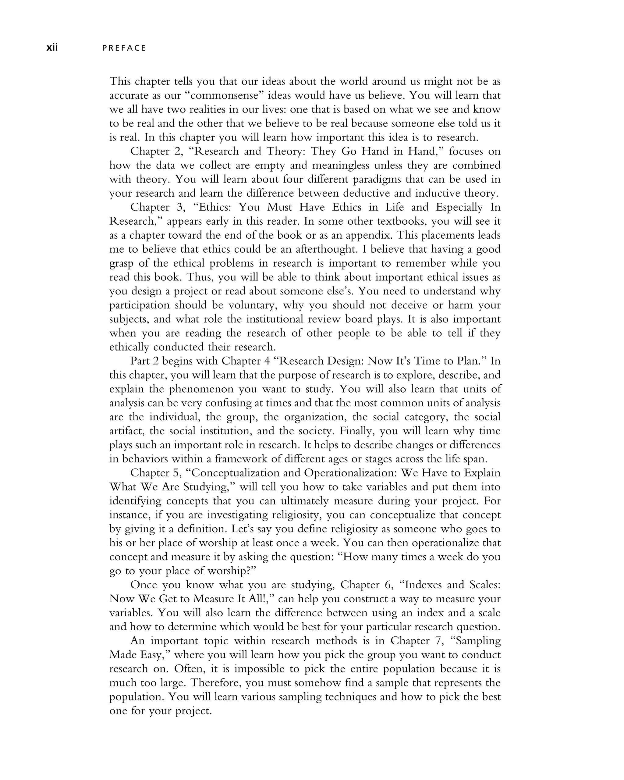 This chapter tells you that our ideas about the world around us might not be as
accurate as our ‘‘commonsense’’ ideas would have us believe. You will learn that
we all have two realities in our lives: one that is based on what we see and know
to be real and the other that we believe to be real because someone else told us it
is real. In this chapter you will learn how important this idea is to research.
Chapter 2, ‘‘Research and Theory: They Go Hand in Hand,’’ focuses on
how the data we collect are empty and meaningless unless they are combined
with theory. You will learn about four different paradigms that can be used in
your research and learn the difference between deductive and inductive theory.
Chapter 3, ‘‘Ethics: You Must Have Ethics in Life and Especially In
Research,’’ appears early in this reader. In some other textbooks, you will see it
as a chapter toward the end of the book or as an appendix. This placements leads
me to believe that ethics could be an afterthought. I believe that having a good
grasp of the ethical problems in research is important to remember while you
read this book. Thus, you will be able to think about important ethical issues as
you design a project or read about someone else’s. You need to understand why
participation should be voluntary, why you should not deceive or harm your
subjects, and what role the institutional review board plays. It is also important
when you are reading the research of other people to be able to tell if they
ethically conducted their research.
Part 2 begins with Chapter 4 ‘‘Research Design: Now It’s Time to Plan.’’ In
this chapter, you will learn that the purpose of research is to explore, describe, and
explain the phenomenon you want to study. You will also learn that units of
analysis can be very confusing at times and that the most common units of analysis
are the individual, the group, the organization, the social category, the social
artifact, the social institution, and the society. Finally, you will learn why time
plays such an important role in research. It helps to describe changes or differences
in behaviors within a framework of different ages or stages across the life span.
Chapter 5, ‘‘Conceptualization and Operationalization: We Have to Explain
What We Are Studying,’’ will tell you how to take variables and put them into
identifying concepts that you can ultimately measure during your project. For
instance, if you are investigating religiosity, you can conceptualize that concept
by giving it a definition. Let’s say you define religiosity as someone who goes to
his or her place of worship at least once a week. You can then operationalize that
concept and measure it by asking the question: ‘‘How many times a week do you
go to your place of worship?’’
Once you know what you are studying, Chapter 6, ‘‘Indexes and Scales:
Now We Get to Measure It All!,’’ can help you construct a way to measure your
variables. You will also learn the difference between using an index and a scale
and how to determine which would be best for your particular research question.
An important topic within research methods is in Chapter 7, ‘‘Sampling
Made Easy,’’ where you will learn how you pick the group you want to conduct
research on. Often, it is impossible to pick the entire population because it is
much too large. Therefore, you must somehow find a sample that represents the
population. You will learn various sampling techniques and how to pick the best
one for your project.
xii P R E F A C E
 