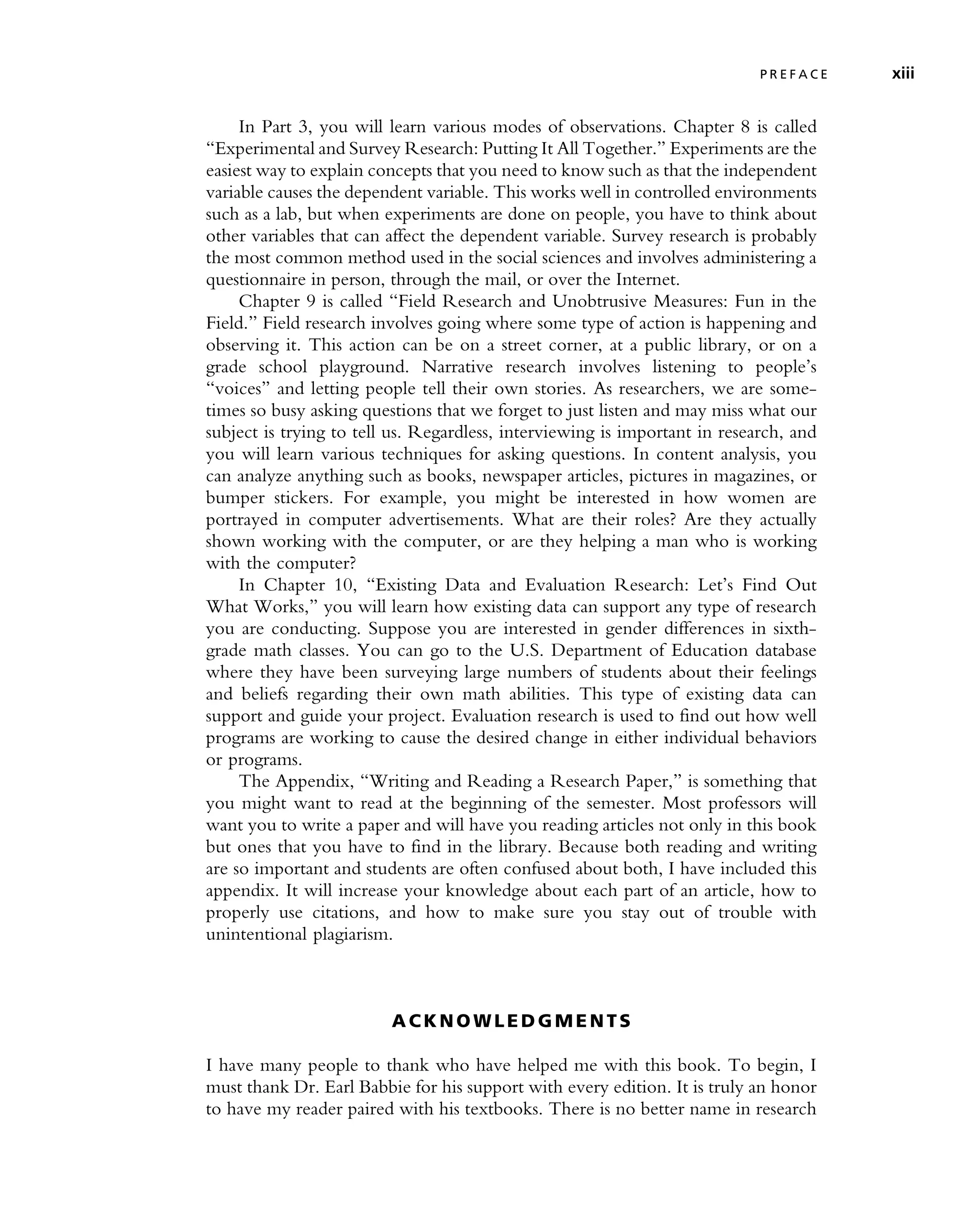 In Part 3, you will learn various modes of observations. Chapter 8 is called
‘‘Experimental and Survey Research: Putting It All Together.’’ Experiments are the
easiest way to explain concepts that you need to know such as that the independent
variable causes the dependent variable. This works well in controlled environments
such as a lab, but when experiments are done on people, you have to think about
other variables that can affect the dependent variable. Survey research is probably
the most common method used in the social sciences and involves administering a
questionnaire in person, through the mail, or over the Internet.
Chapter 9 is called ‘‘Field Research and Unobtrusive Measures: Fun in the
Field.’’ Field research involves going where some type of action is happening and
observing it. This action can be on a street corner, at a public library, or on a
grade school playground. Narrative research involves listening to people’s
‘‘voices’’ and letting people tell their own stories. As researchers, we are some-
times so busy asking questions that we forget to just listen and may miss what our
subject is trying to tell us. Regardless, interviewing is important in research, and
you will learn various techniques for asking questions. In content analysis, you
can analyze anything such as books, newspaper articles, pictures in magazines, or
bumper stickers. For example, you might be interested in how women are
portrayed in computer advertisements. What are their roles? Are they actually
shown working with the computer, or are they helping a man who is working
with the computer?
In Chapter 10, ‘‘Existing Data and Evaluation Research: Let’s Find Out
What Works,’’ you will learn how existing data can support any type of research
you are conducting. Suppose you are interested in gender differences in sixth-
grade math classes. You can go to the U.S. Department of Education database
where they have been surveying large numbers of students about their feelings
and beliefs regarding their own math abilities. This type of existing data can
support and guide your project. Evaluation research is used to find out how well
programs are working to cause the desired change in either individual behaviors
or programs.
The Appendix, ‘‘Writing and Reading a Research Paper,’’ is something that
you might want to read at the beginning of the semester. Most professors will
want you to write a paper and will have you reading articles not only in this book
but ones that you have to find in the library. Because both reading and writing
are so important and students are often confused about both, I have included this
appendix. It will increase your knowledge about each part of an article, how to
properly use citations, and how to make sure you stay out of trouble with
unintentional plagiarism.
A C K NO W L E D G M E N T S
I have many people to thank who have helped me with this book. To begin, I
must thank Dr. Earl Babbie for his support with every edition. It is truly an honor
to have my reader paired with his textbooks. There is no better name in research
P R E F A C E xiii
 