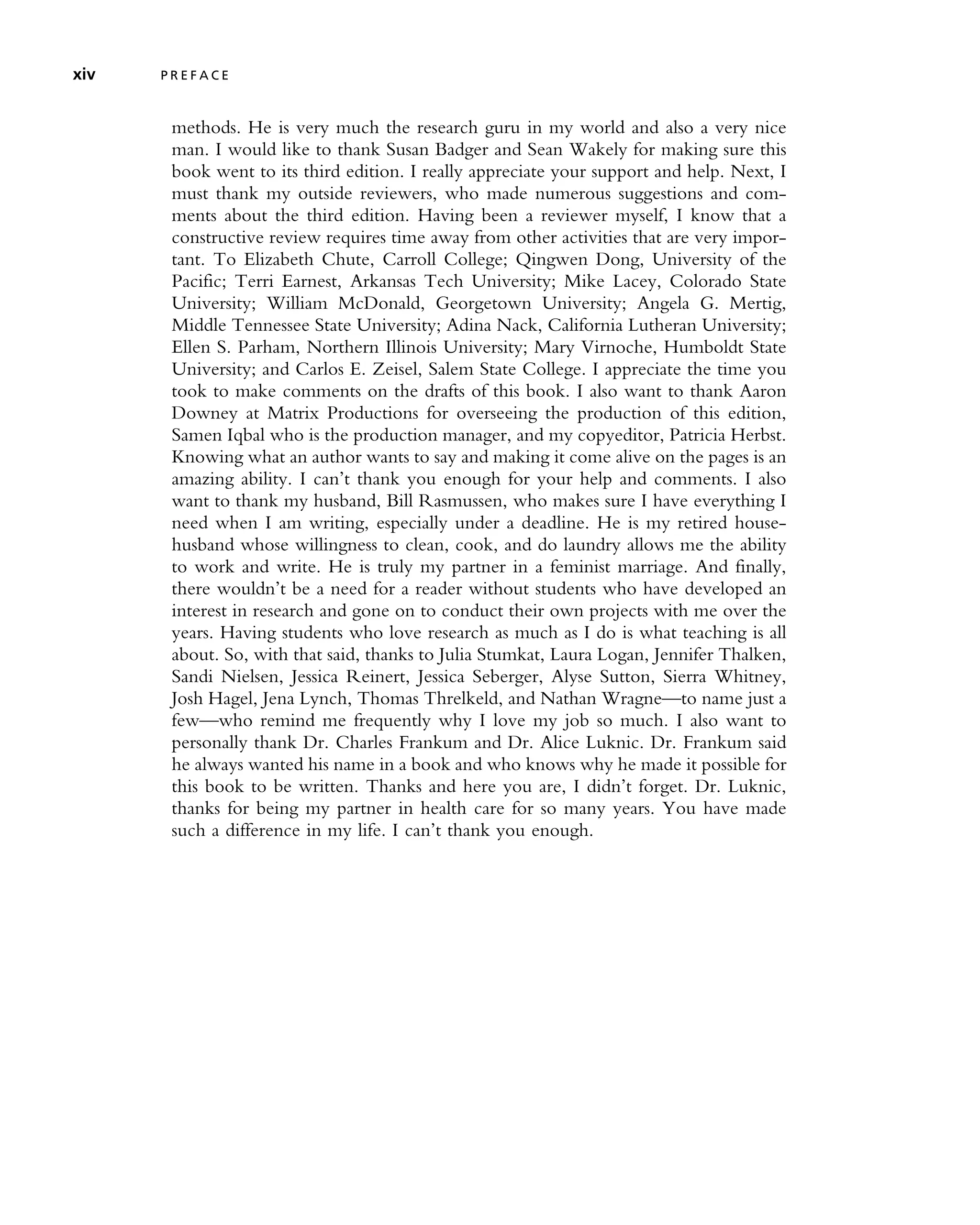 methods. He is very much the research guru in my world and also a very nice
man. I would like to thank Susan Badger and Sean Wakely for making sure this
book went to its third edition. I really appreciate your support and help. Next, I
must thank my outside reviewers, who made numerous suggestions and com-
ments about the third edition. Having been a reviewer myself, I know that a
constructive review requires time away from other activities that are very impor-
tant. To Elizabeth Chute, Carroll College; Qingwen Dong, University of the
Pacific; Terri Earnest, Arkansas Tech University; Mike Lacey, Colorado State
University; William McDonald, Georgetown University; Angela G. Mertig,
Middle Tennessee State University; Adina Nack, California Lutheran University;
Ellen S. Parham, Northern Illinois University; Mary Virnoche, Humboldt State
University; and Carlos E. Zeisel, Salem State College. I appreciate the time you
took to make comments on the drafts of this book. I also want to thank Aaron
Downey at Matrix Productions for overseeing the production of this edition,
Samen Iqbal who is the production manager, and my copyeditor, Patricia Herbst.
Knowing what an author wants to say and making it come alive on the pages is an
amazing ability. I can’t thank you enough for your help and comments. I also
want to thank my husband, Bill Rasmussen, who makes sure I have everything I
need when I am writing, especially under a deadline. He is my retired house-
husband whose willingness to clean, cook, and do laundry allows me the ability
to work and write. He is truly my partner in a feminist marriage. And finally,
there wouldn’t be a need for a reader without students who have developed an
interest in research and gone on to conduct their own projects with me over the
years. Having students who love research as much as I do is what teaching is all
about. So, with that said, thanks to Julia Stumkat, Laura Logan, Jennifer Thalken,
Sandi Nielsen, Jessica Reinert, Jessica Seberger, Alyse Sutton, Sierra Whitney,
Josh Hagel, Jena Lynch, Thomas Threlkeld, and Nathan Wragne—to name just a
few—who remind me frequently why I love my job so much. I also want to
personally thank Dr. Charles Frankum and Dr. Alice Luknic. Dr. Frankum said
he always wanted his name in a book and who knows why he made it possible for
this book to be written. Thanks and here you are, I didn’t forget. Dr. Luknic,
thanks for being my partner in health care for so many years. You have made
such a difference in my life. I can’t thank you enough.
xiv P R E F A C E
 