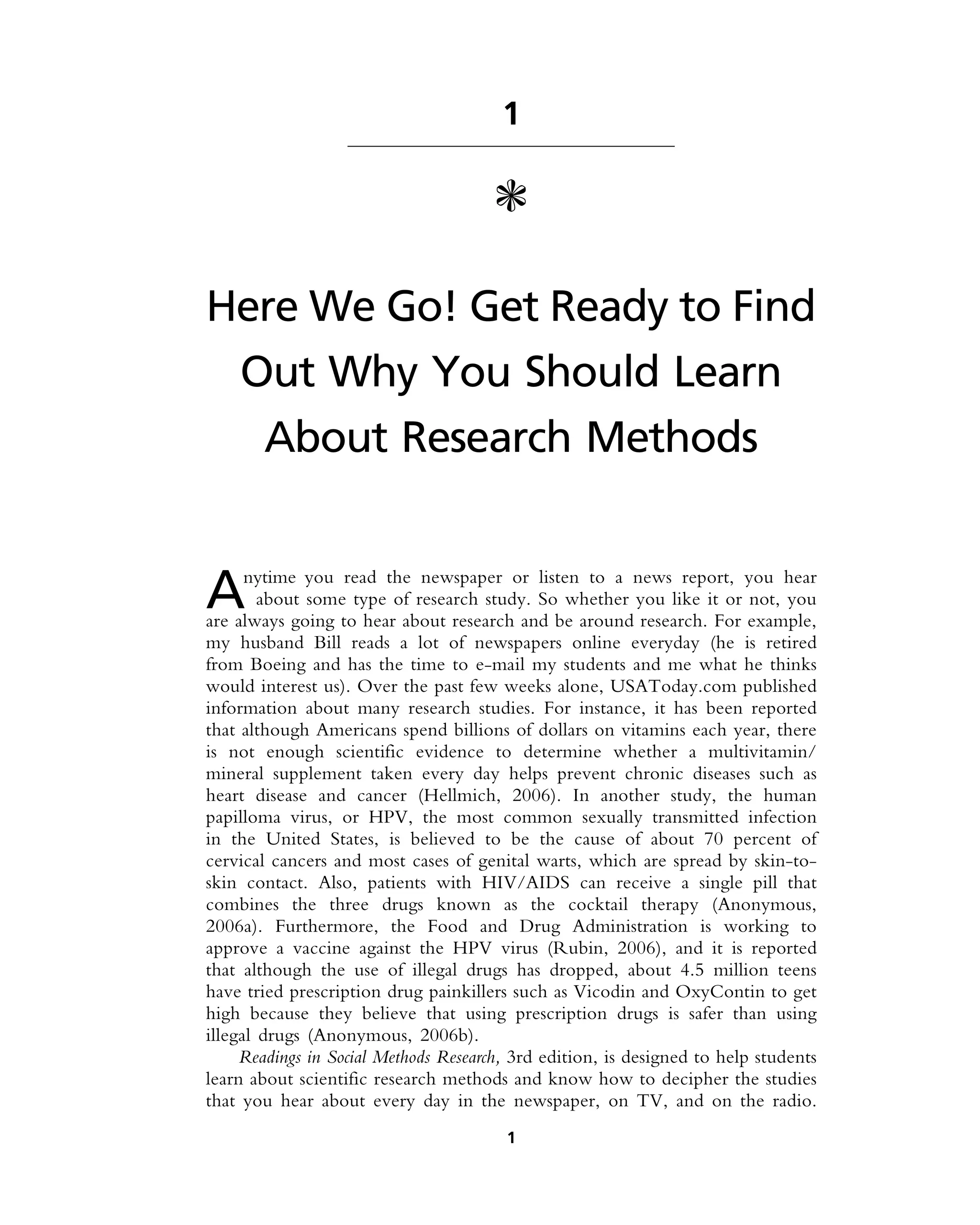 1
c
Here We Go! Get Ready to Find
Out Why You Should Learn
About Research Methods
Anytime you read the newspaper or listen to a news report, you hear
about some type of research study. So whether you like it or not, you
are always going to hear about research and be around research. For example,
my husband Bill reads a lot of newspapers online everyday (he is retired
from Boeing and has the time to e-mail my students and me what he thinks
would interest us). Over the past few weeks alone, USAToday.com published
information about many research studies. For instance, it has been reported
that although Americans spend billions of dollars on vitamins each year, there
is not enough scientific evidence to determine whether a multivitamin/
mineral supplement taken every day helps prevent chronic diseases such as
heart disease and cancer (Hellmich, 2006). In another study, the human
papilloma virus, or HPV, the most common sexually transmitted infection
in the United States, is believed to be the cause of about 70 percent of
cervical cancers and most cases of genital warts, which are spread by skin-to-
skin contact. Also, patients with HIV/AIDS can receive a single pill that
combines the three drugs known as the cocktail therapy (Anonymous,
2006a). Furthermore, the Food and Drug Administration is working to
approve a vaccine against the HPV virus (Rubin, 2006), and it is reported
that although the use of illegal drugs has dropped, about 4.5 million teens
have tried prescription drug painkillers such as Vicodin and OxyContin to get
high because they believe that using prescription drugs is safer than using
illegal drugs (Anonymous, 2006b).
Readings in Social Methods Research, 3rd edition, is designed to help students
learn about scientific research methods and know how to decipher the studies
that you hear about every day in the newspaper, on TV, and on the radio.
1
 