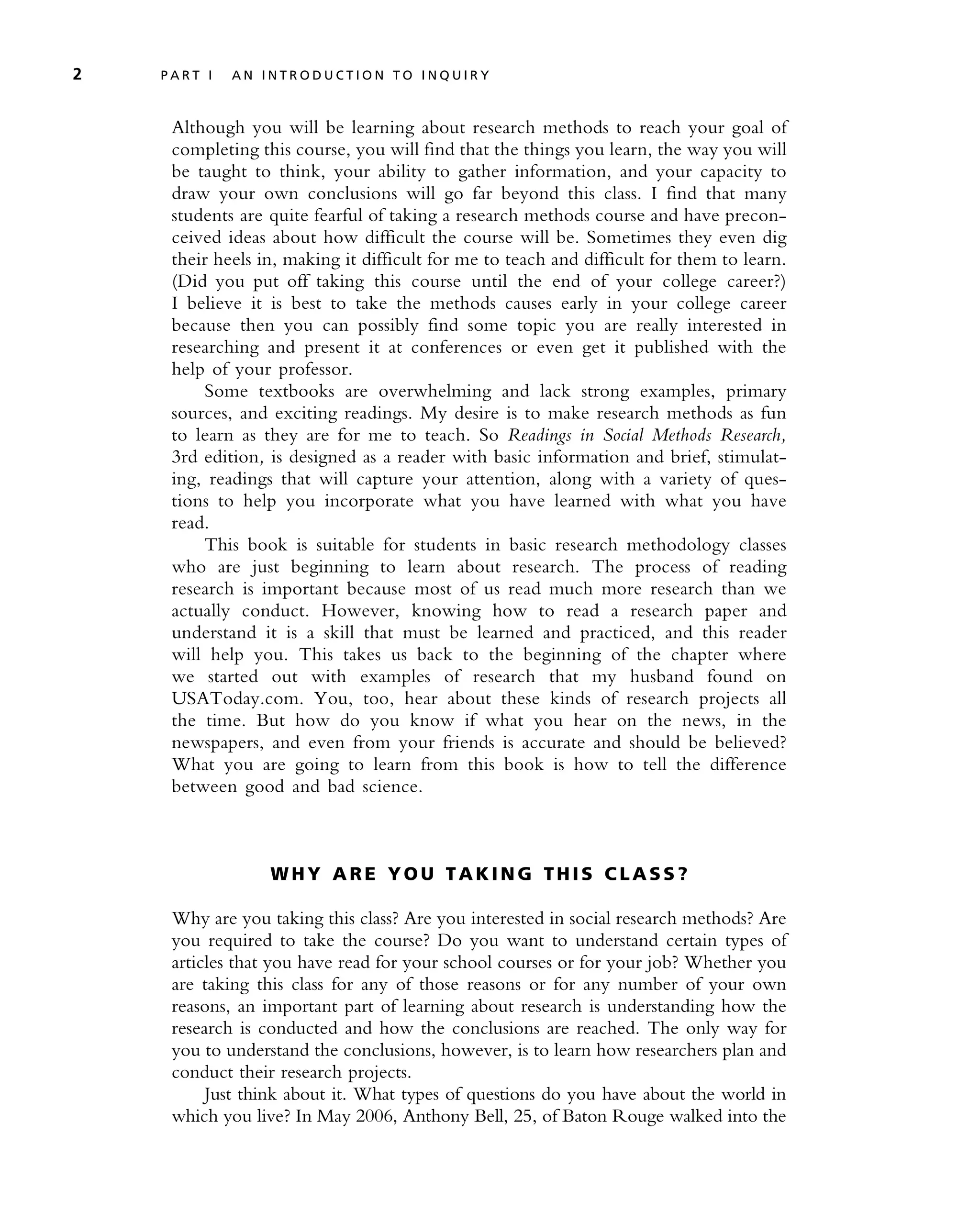 Although you will be learning about research methods to reach your goal of
completing this course, you will find that the things you learn, the way you will
be taught to think, your ability to gather information, and your capacity to
draw your own conclusions will go far beyond this class. I find that many
students are quite fearful of taking a research methods course and have precon-
ceived ideas about how difficult the course will be. Sometimes they even dig
their heels in, making it difficult for me to teach and difficult for them to learn.
(Did you put off taking this course until the end of your college career?)
I believe it is best to take the methods causes early in your college career
because then you can possibly find some topic you are really interested in
researching and present it at conferences or even get it published with the
help of your professor.
Some textbooks are overwhelming and lack strong examples, primary
sources, and exciting readings. My desire is to make research methods as fun
to learn as they are for me to teach. So Readings in Social Methods Research,
3rd edition, is designed as a reader with basic information and brief, stimulat-
ing, readings that will capture your attention, along with a variety of ques-
tions to help you incorporate what you have learned with what you have
read.
This book is suitable for students in basic research methodology classes
who are just beginning to learn about research. The process of reading
research is important because most of us read much more research than we
actually conduct. However, knowing how to read a research paper and
understand it is a skill that must be learned and practiced, and this reader
will help you. This takes us back to the beginning of the chapter where
we started out with examples of research that my husband found on
USAToday.com. You, too, hear about these kinds of research projects all
the time. But how do you know if what you hear on the news, in the
newspapers, and even from your friends is accurate and should be believed?
What you are going to learn from this book is how to tell the difference
between good and bad science.
W H Y A R E Y O U T A K I N G TH I S C L A S S ?
Why are you taking this class? Are you interested in social research methods? Are
you required to take the course? Do you want to understand certain types of
articles that you have read for your school courses or for your job? Whether you
are taking this class for any of those reasons or for any number of your own
reasons, an important part of learning about research is understanding how the
research is conducted and how the conclusions are reached. The only way for
you to understand the conclusions, however, is to learn how researchers plan and
conduct their research projects.
Just think about it. What types of questions do you have about the world in
which you live? In May 2006, Anthony Bell, 25, of Baton Rouge walked into the
2 P A R T I A N I N T R O D U C T I O N T O I N Q U I R Y
 