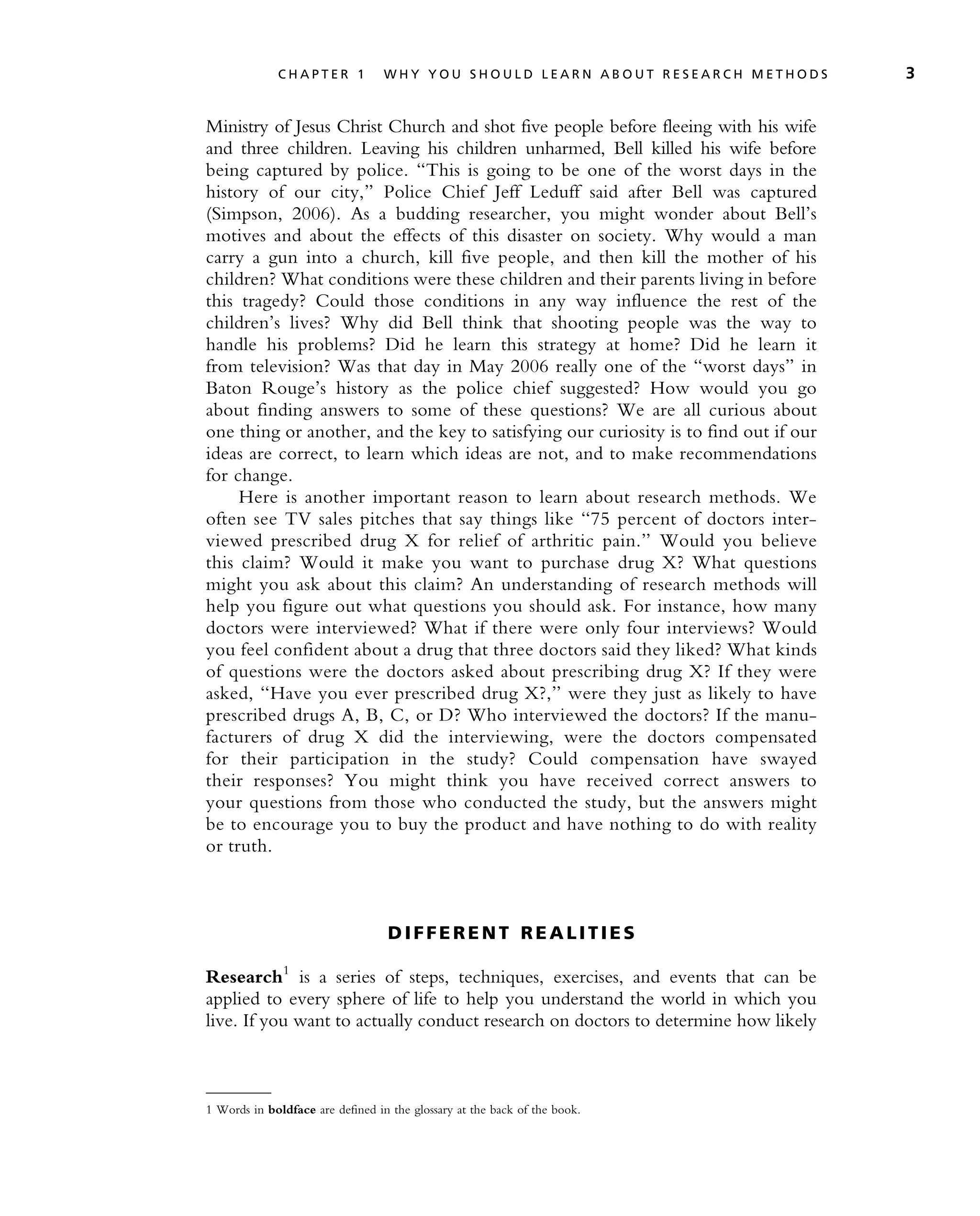 Ministry of Jesus Christ Church and shot five people before fleeing with his wife
and three children. Leaving his children unharmed, Bell killed his wife before
being captured by police. ‘‘This is going to be one of the worst days in the
history of our city,’’ Police Chief Jeff Leduff said after Bell was captured
(Simpson, 2006). As a budding researcher, you might wonder about Bell’s
motives and about the effects of this disaster on society. Why would a man
carry a gun into a church, kill five people, and then kill the mother of his
children? What conditions were these children and their parents living in before
this tragedy? Could those conditions in any way influence the rest of the
children’s lives? Why did Bell think that shooting people was the way to
handle his problems? Did he learn this strategy at home? Did he learn it
from television? Was that day in May 2006 really one of the ‘‘worst days’’ in
Baton Rouge’s history as the police chief suggested? How would you go
about finding answers to some of these questions? We are all curious about
one thing or another, and the key to satisfying our curiosity is to find out if our
ideas are correct, to learn which ideas are not, and to make recommendations
for change.
Here is another important reason to learn about research methods. We
often see TV sales pitches that say things like ‘‘75 percent of doctors inter-
viewed prescribed drug X for relief of arthritic pain.’’ Would you believe
this claim? Would it make you want to purchase drug X? What questions
might you ask about this claim? An understanding of research methods will
help you figure out what questions you should ask. For instance, how many
doctors were interviewed? What if there were only four interviews? Would
you feel confident about a drug that three doctors said they liked? What kinds
of questions were the doctors asked about prescribing drug X? If they were
asked, ‘‘Have you ever prescribed drug X?,’’ were they just as likely to have
prescribed drugs A, B, C, or D? Who interviewed the doctors? If the manu-
facturers of drug X did the interviewing, were the doctors compensated
for their participation in the study? Could compensation have swayed
their responses? You might think you have received correct answers to
your questions from those who conducted the study, but the answers might
be to encourage you to buy the product and have nothing to do with reality
or truth.
D I F F E R E N T R E A L I T I E S
Research1
is a series of steps, techniques, exercises, and events that can be
applied to every sphere of life to help you understand the world in which you
live. If you want to actually conduct research on doctors to determine how likely
1 Words in boldface are defined in the glossary at the back of the book.
C H A P T E R 1 W H Y Y O U S H O U L D L E A R N A B O U T R E S E A R C H M E T H O D S 3
 