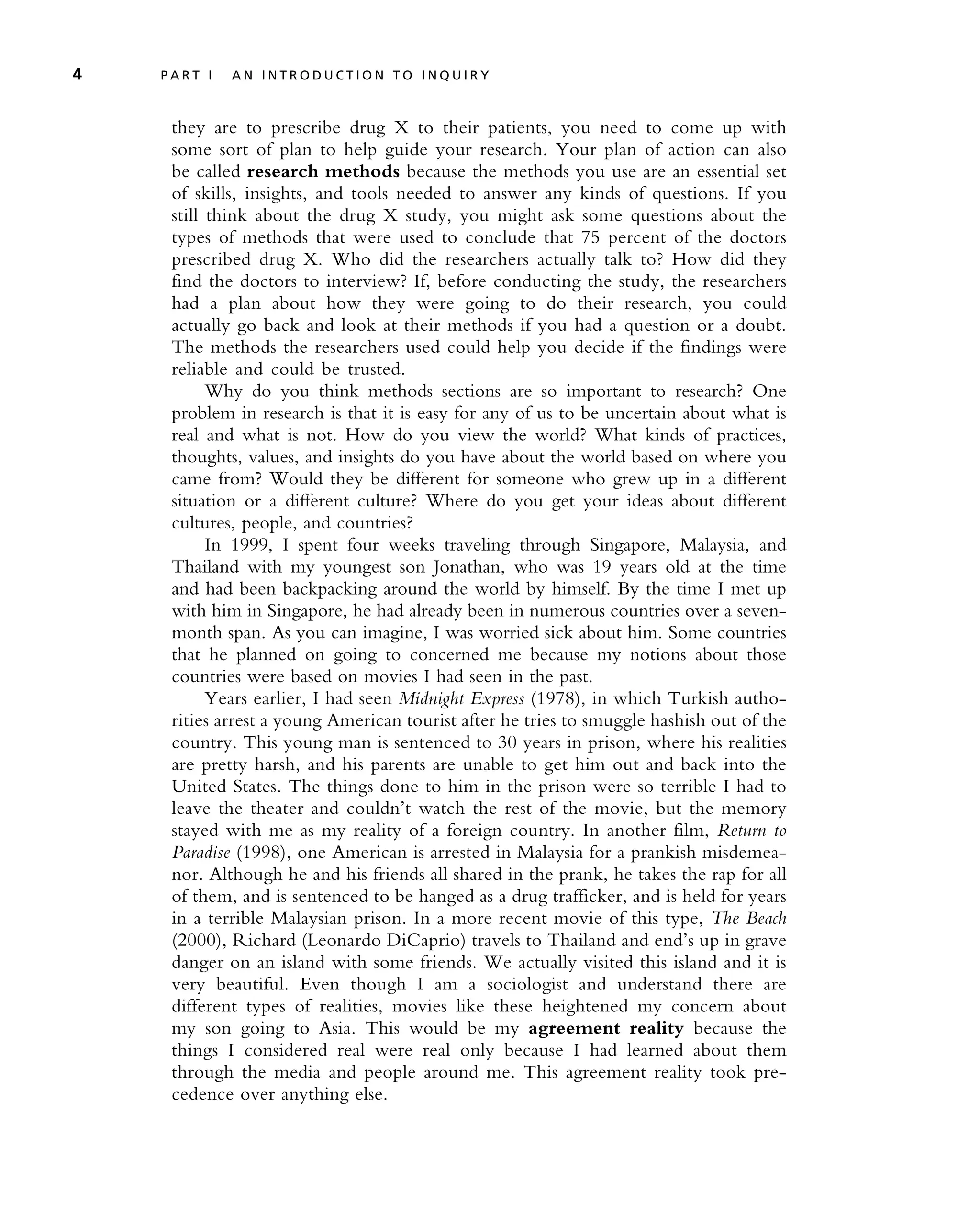 they are to prescribe drug X to their patients, you need to come up with
some sort of plan to help guide your research. Your plan of action can also
be called research methods because the methods you use are an essential set
of skills, insights, and tools needed to answer any kinds of questions. If you
still think about the drug X study, you might ask some questions about the
types of methods that were used to conclude that 75 percent of the doctors
prescribed drug X. Who did the researchers actually talk to? How did they
find the doctors to interview? If, before conducting the study, the researchers
had a plan about how they were going to do their research, you could
actually go back and look at their methods if you had a question or a doubt.
The methods the researchers used could help you decide if the findings were
reliable and could be trusted.
Why do you think methods sections are so important to research? One
problem in research is that it is easy for any of us to be uncertain about what is
real and what is not. How do you view the world? What kinds of practices,
thoughts, values, and insights do you have about the world based on where you
came from? Would they be different for someone who grew up in a different
situation or a different culture? Where do you get your ideas about different
cultures, people, and countries?
In 1999, I spent four weeks traveling through Singapore, Malaysia, and
Thailand with my youngest son Jonathan, who was 19 years old at the time
and had been backpacking around the world by himself. By the time I met up
with him in Singapore, he had already been in numerous countries over a seven-
month span. As you can imagine, I was worried sick about him. Some countries
that he planned on going to concerned me because my notions about those
countries were based on movies I had seen in the past.
Years earlier, I had seen Midnight Express (1978), in which Turkish autho-
rities arrest a young American tourist after he tries to smuggle hashish out of the
country. This young man is sentenced to 30 years in prison, where his realities
are pretty harsh, and his parents are unable to get him out and back into the
United States. The things done to him in the prison were so terrible I had to
leave the theater and couldn’t watch the rest of the movie, but the memory
stayed with me as my reality of a foreign country. In another film, Return to
Paradise (1998), one American is arrested in Malaysia for a prankish misdemea-
nor. Although he and his friends all shared in the prank, he takes the rap for all
of them, and is sentenced to be hanged as a drug trafficker, and is held for years
in a terrible Malaysian prison. In a more recent movie of this type, The Beach
(2000), Richard (Leonardo DiCaprio) travels to Thailand and end’s up in grave
danger on an island with some friends. We actually visited this island and it is
very beautiful. Even though I am a sociologist and understand there are
different types of realities, movies like these heightened my concern about
my son going to Asia. This would be my agreement reality because the
things I considered real were real only because I had learned about them
through the media and people around me. This agreement reality took pre-
cedence over anything else.
4 P A R T I A N I N T R O D U C T I O N T O I N Q U I R Y
 