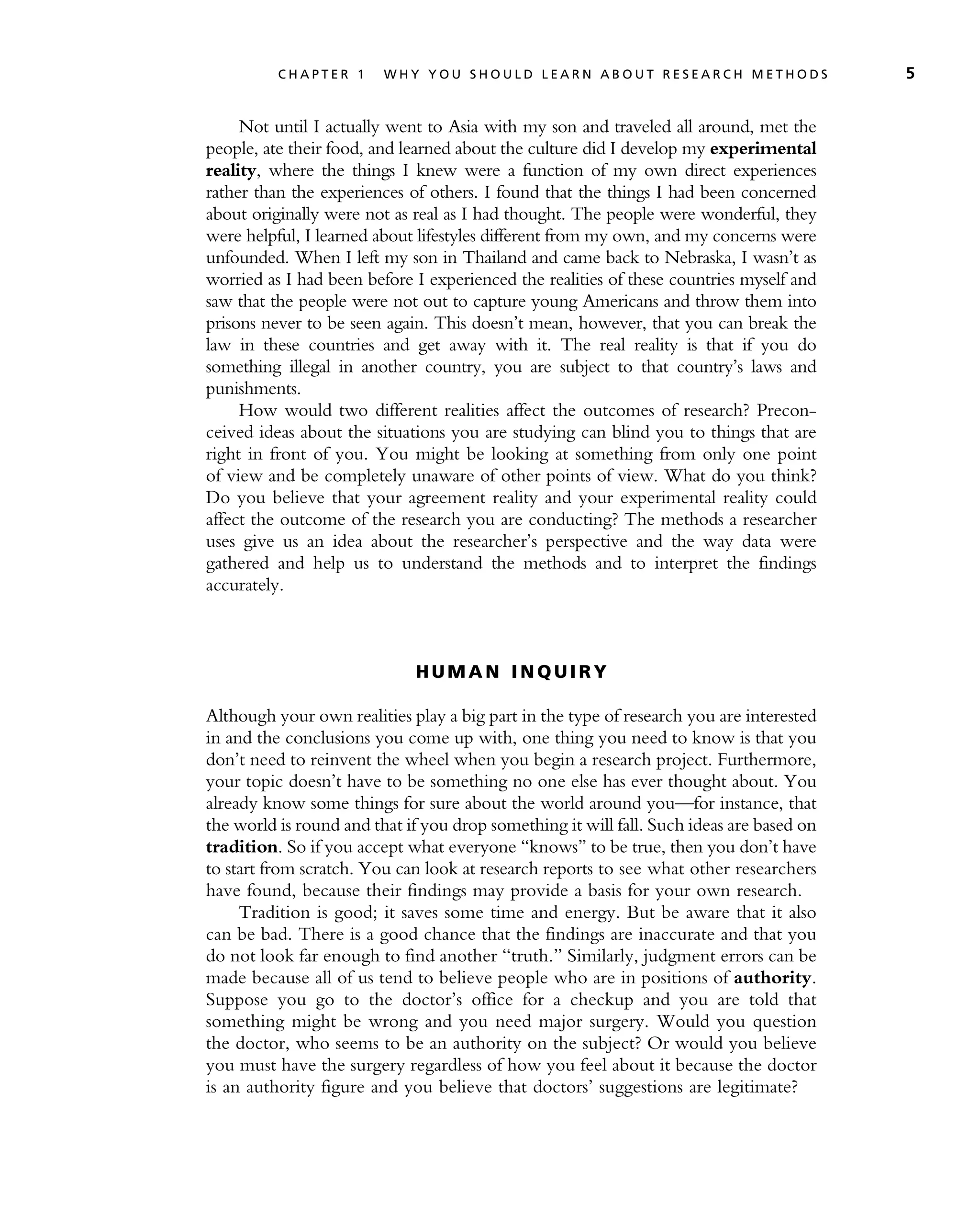 Not until I actually went to Asia with my son and traveled all around, met the
people, ate their food, and learned about the culture did I develop my experimental
reality, where the things I knew were a function of my own direct experiences
rather than the experiences of others. I found that the things I had been concerned
about originally were not as real as I had thought. The people were wonderful, they
were helpful, I learned about lifestyles different from my own, and my concerns were
unfounded. When I left my son in Thailand and came back to Nebraska, I wasn’t as
worried as I had been before I experienced the realities of these countries myself and
saw that the people were not out to capture young Americans and throw them into
prisons never to be seen again. This doesn’t mean, however, that you can break the
law in these countries and get away with it. The real reality is that if you do
something illegal in another country, you are subject to that country’s laws and
punishments.
How would two different realities affect the outcomes of research? Precon-
ceived ideas about the situations you are studying can blind you to things that are
right in front of you. You might be looking at something from only one point
of view and be completely unaware of other points of view. What do you think?
Do you believe that your agreement reality and your experimental reality could
affect the outcome of the research you are conducting? The methods a researcher
uses give us an idea about the researcher’s perspective and the way data were
gathered and help us to understand the methods and to interpret the findings
accurately.
H U M A N I N Q U I R Y
Although your own realities play a big part in the type of research you are interested
in and the conclusions you come up with, one thing you need to know is that you
don’t need to reinvent the wheel when you begin a research project. Furthermore,
your topic doesn’t have to be something no one else has ever thought about. You
already know some things for sure about the world around you—for instance, that
the world is round and that if you drop something it will fall. Such ideas are based on
tradition. So if you accept what everyone ‘‘knows’’ to be true, then you don’t have
to start from scratch. You can look at research reports to see what other researchers
have found, because their findings may provide a basis for your own research.
Tradition is good; it saves some time and energy. But be aware that it also
can be bad. There is a good chance that the findings are inaccurate and that you
do not look far enough to find another ‘‘truth.’’ Similarly, judgment errors can be
made because all of us tend to believe people who are in positions of authority.
Suppose you go to the doctor’s office for a checkup and you are told that
something might be wrong and you need major surgery. Would you question
the doctor, who seems to be an authority on the subject? Or would you believe
you must have the surgery regardless of how you feel about it because the doctor
is an authority figure and you believe that doctors’ suggestions are legitimate?
C H A P T E R 1 W H Y Y O U S H O U L D L E A R N A B O U T R E S E A R C H M E T H O D S 5
 