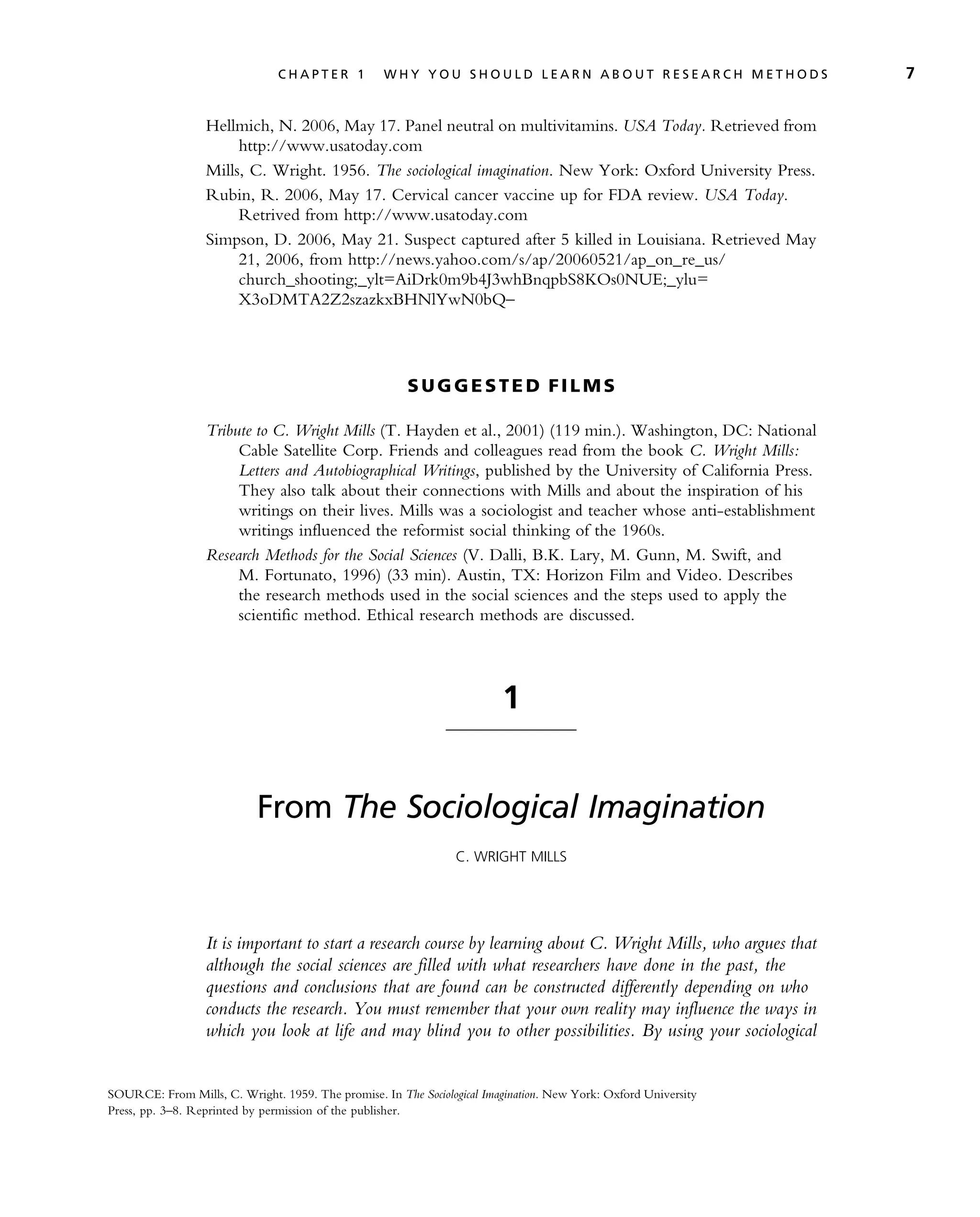 Hellmich, N. 2006, May 17. Panel neutral on multivitamins. USA Today. Retrieved from
http://www.usatoday.com
Mills, C. Wright. 1956. The sociological imagination. New York: Oxford University Press.
Rubin, R. 2006, May 17. Cervical cancer vaccine up for FDA review. USA Today.
Retrived from http://www.usatoday.com
Simpson, D. 2006, May 21. Suspect captured after 5 killed in Louisiana. Retrieved May
21, 2006, from http://news.yahoo.com/s/ap/20060521/ap_on_re_us/
church_shooting;_ylt=AiDrk0m9b4J3whBnqpbS8KOs0NUE;_ylu=
X3oDMTA2Z2szazkxBHNlYwN0bQ–
S U G G E ST E D FI L M S
Tribute to C. Wright Mills (T. Hayden et al., 2001) (119 min.). Washington, DC: National
Cable Satellite Corp. Friends and colleagues read from the book C. Wright Mills:
Letters and Autobiographical Writings, published by the University of California Press.
They also talk about their connections with Mills and about the inspiration of his
writings on their lives. Mills was a sociologist and teacher whose anti-establishment
writings influenced the reformist social thinking of the 1960s.
Research Methods for the Social Sciences (V. Dalli, B.K. Lary, M. Gunn, M. Swift, and
M. Fortunato, 1996) (33 min). Austin, TX: Horizon Film and Video. Describes
the research methods used in the social sciences and the steps used to apply the
scientific method. Ethical research methods are discussed.
1
From The Sociological Imagination
C. WRIGHT MILLS
It is important to start a research course by learning about C. Wright Mills, who argues that
although the social sciences are filled with what researchers have done in the past, the
questions and conclusions that are found can be constructed differently depending on who
conducts the research. You must remember that your own reality may influence the ways in
which you look at life and may blind you to other possibilities. By using your sociological
SOURCE: From Mills, C. Wright. 1959. The promise. In The Sociological Imagination. New York: Oxford University
Press, pp. 3–8. Reprinted by permission of the publisher.
C H A P T E R 1 W H Y Y O U S H O U L D L E A R N A B O U T R E S E A R C H M E T H O D S 7
 
