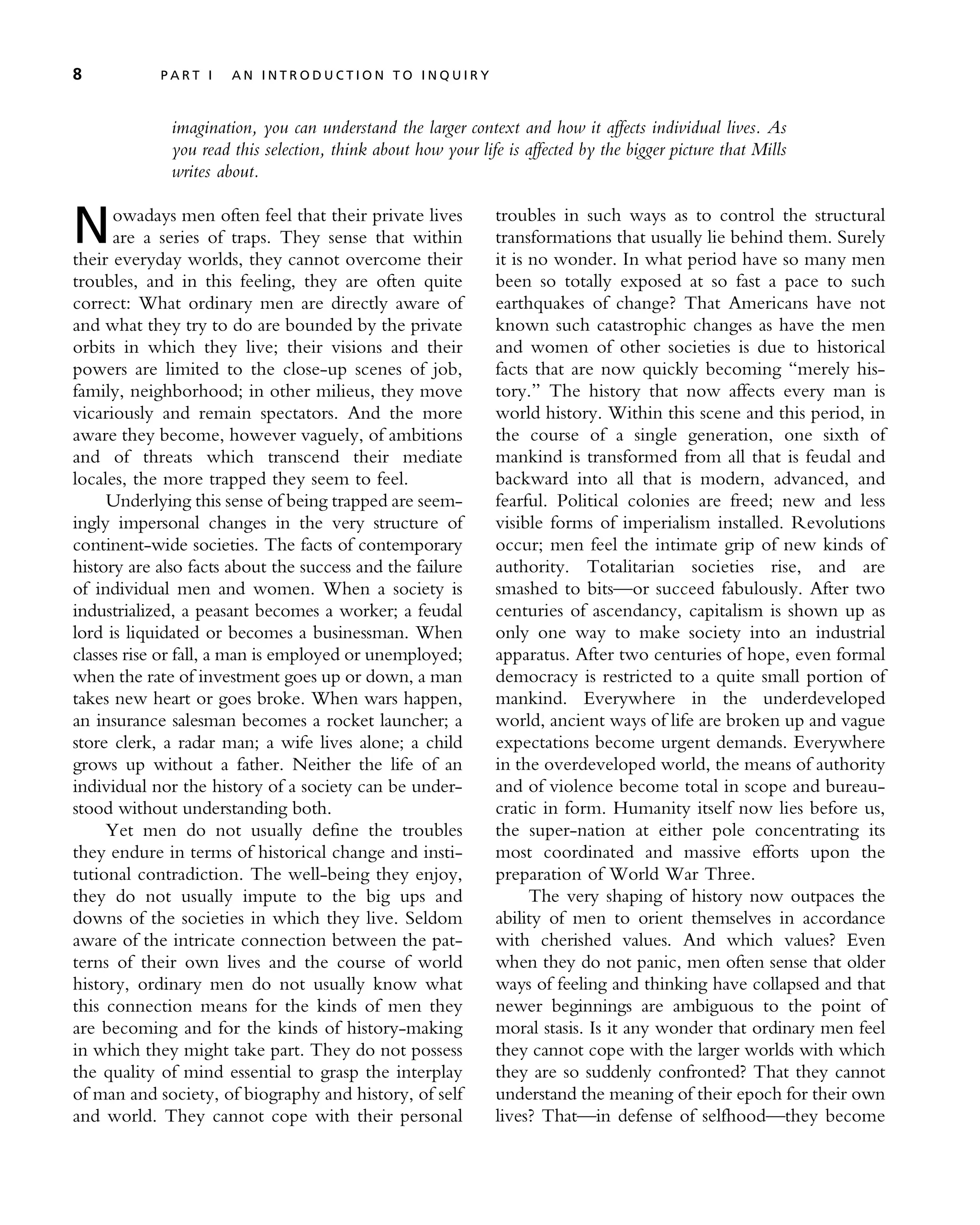 imagination, you can understand the larger context and how it affects individual lives. As
you read this selection, think about how your life is affected by the bigger picture that Mills
writes about.
Nowadays men often feel that their private lives
are a series of traps. They sense that within
their everyday worlds, they cannot overcome their
troubles, and in this feeling, they are often quite
correct: What ordinary men are directly aware of
and what they try to do are bounded by the private
orbits in which they live; their visions and their
powers are limited to the close-up scenes of job,
family, neighborhood; in other milieus, they move
vicariously and remain spectators. And the more
aware they become, however vaguely, of ambitions
and of threats which transcend their mediate
locales, the more trapped they seem to feel.
Underlying this sense of being trapped are seem-
ingly impersonal changes in the very structure of
continent-wide societies. The facts of contemporary
history are also facts about the success and the failure
of individual men and women. When a society is
industrialized, a peasant becomes a worker; a feudal
lord is liquidated or becomes a businessman. When
classes rise or fall, a man is employed or unemployed;
when the rate of investment goes up or down, a man
takes new heart or goes broke. When wars happen,
an insurance salesman becomes a rocket launcher; a
store clerk, a radar man; a wife lives alone; a child
grows up without a father. Neither the life of an
individual nor the history of a society can be under-
stood without understanding both.
Yet men do not usually define the troubles
they endure in terms of historical change and insti-
tutional contradiction. The well-being they enjoy,
they do not usually impute to the big ups and
downs of the societies in which they live. Seldom
aware of the intricate connection between the pat-
terns of their own lives and the course of world
history, ordinary men do not usually know what
this connection means for the kinds of men they
are becoming and for the kinds of history-making
in which they might take part. They do not possess
the quality of mind essential to grasp the interplay
of man and society, of biography and history, of self
and world. They cannot cope with their personal
troubles in such ways as to control the structural
transformations that usually lie behind them. Surely
it is no wonder. In what period have so many men
been so totally exposed at so fast a pace to such
earthquakes of change? That Americans have not
known such catastrophic changes as have the men
and women of other societies is due to historical
facts that are now quickly becoming ‘‘merely his-
tory.’’ The history that now affects every man is
world history. Within this scene and this period, in
the course of a single generation, one sixth of
mankind is transformed from all that is feudal and
backward into all that is modern, advanced, and
fearful. Political colonies are freed; new and less
visible forms of imperialism installed. Revolutions
occur; men feel the intimate grip of new kinds of
authority. Totalitarian societies rise, and are
smashed to bits—or succeed fabulously. After two
centuries of ascendancy, capitalism is shown up as
only one way to make society into an industrial
apparatus. After two centuries of hope, even formal
democracy is restricted to a quite small portion of
mankind. Everywhere in the underdeveloped
world, ancient ways of life are broken up and vague
expectations become urgent demands. Everywhere
in the overdeveloped world, the means of authority
and of violence become total in scope and bureau-
cratic in form. Humanity itself now lies before us,
the super-nation at either pole concentrating its
most coordinated and massive efforts upon the
preparation of World War Three.
The very shaping of history now outpaces the
ability of men to orient themselves in accordance
with cherished values. And which values? Even
when they do not panic, men often sense that older
ways of feeling and thinking have collapsed and that
newer beginnings are ambiguous to the point of
moral stasis. Is it any wonder that ordinary men feel
they cannot cope with the larger worlds with which
they are so suddenly confronted? That they cannot
understand the meaning of their epoch for their own
lives? That—in defense of selfhood—they become
8 P A R T I A N I N T R O D U C T I O N T O I N Q U I R Y
 