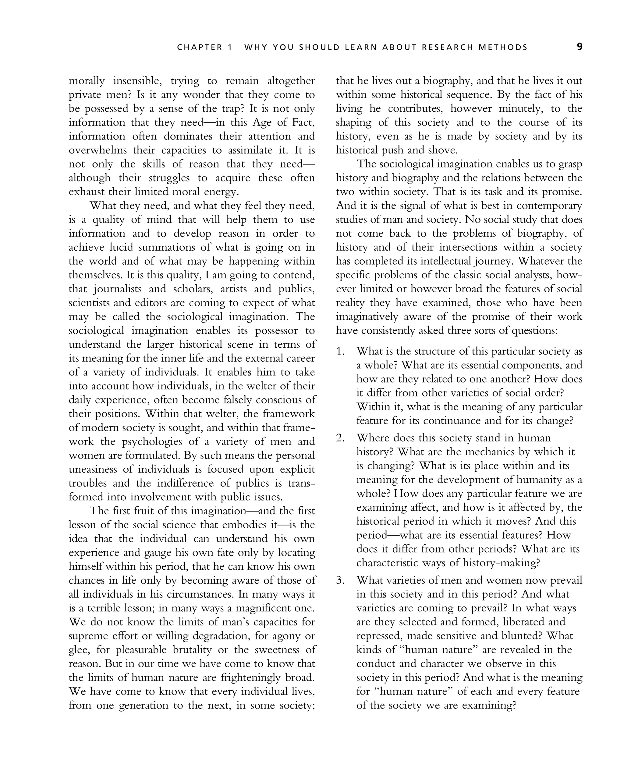 morally insensible, trying to remain altogether
private men? Is it any wonder that they come to
be possessed by a sense of the trap? It is not only
information that they need—in this Age of Fact,
information often dominates their attention and
overwhelms their capacities to assimilate it. It is
not only the skills of reason that they need—
although their struggles to acquire these often
exhaust their limited moral energy.
What they need, and what they feel they need,
is a quality of mind that will help them to use
information and to develop reason in order to
achieve lucid summations of what is going on in
the world and of what may be happening within
themselves. It is this quality, I am going to contend,
that journalists and scholars, artists and publics,
scientists and editors are coming to expect of what
may be called the sociological imagination. The
sociological imagination enables its possessor to
understand the larger historical scene in terms of
its meaning for the inner life and the external career
of a variety of individuals. It enables him to take
into account how individuals, in the welter of their
daily experience, often become falsely conscious of
their positions. Within that welter, the framework
of modern society is sought, and within that frame-
work the psychologies of a variety of men and
women are formulated. By such means the personal
uneasiness of individuals is focused upon explicit
troubles and the indifference of publics is trans-
formed into involvement with public issues.
The first fruit of this imagination—and the first
lesson of the social science that embodies it—is the
idea that the individual can understand his own
experience and gauge his own fate only by locating
himself within his period, that he can know his own
chances in life only by becoming aware of those of
all individuals in his circumstances. In many ways it
is a terrible lesson; in many ways a magnificent one.
We do not know the limits of man’s capacities for
supreme effort or willing degradation, for agony or
glee, for pleasurable brutality or the sweetness of
reason. But in our time we have come to know that
the limits of human nature are frighteningly broad.
We have come to know that every individual lives,
from one generation to the next, in some society;
that he lives out a biography, and that he lives it out
within some historical sequence. By the fact of his
living he contributes, however minutely, to the
shaping of this society and to the course of its
history, even as he is made by society and by its
historical push and shove.
The sociological imagination enables us to grasp
history and biography and the relations between the
two within society. That is its task and its promise.
And it is the signal of what is best in contemporary
studies of man and society. No social study that does
not come back to the problems of biography, of
history and of their intersections within a society
has completed its intellectual journey. Whatever the
specific problems of the classic social analysts, how-
ever limited or however broad the features of social
reality they have examined, those who have been
imaginatively aware of the promise of their work
have consistently asked three sorts of questions:
1. What is the structure of this particular society as
a whole? What are its essential components, and
how are they related to one another? How does
it differ from other varieties of social order?
Within it, what is the meaning of any particular
feature for its continuance and for its change?
2. Where does this society stand in human
history? What are the mechanics by which it
is changing? What is its place within and its
meaning for the development of humanity as a
whole? How does any particular feature we are
examining affect, and how is it affected by, the
historical period in which it moves? And this
period—what are its essential features? How
does it differ from other periods? What are its
characteristic ways of history-making?
3. What varieties of men and women now prevail
in this society and in this period? And what
varieties are coming to prevail? In what ways
are they selected and formed, liberated and
repressed, made sensitive and blunted? What
kinds of ‘‘human nature’’ are revealed in the
conduct and character we observe in this
society in this period? And what is the meaning
for ‘‘human nature’’ of each and every feature
of the society we are examining?
C H A P T E R 1 W H Y Y O U S H O U L D L E A R N A B O U T R E S E A R C H M E T H O D S 9
 