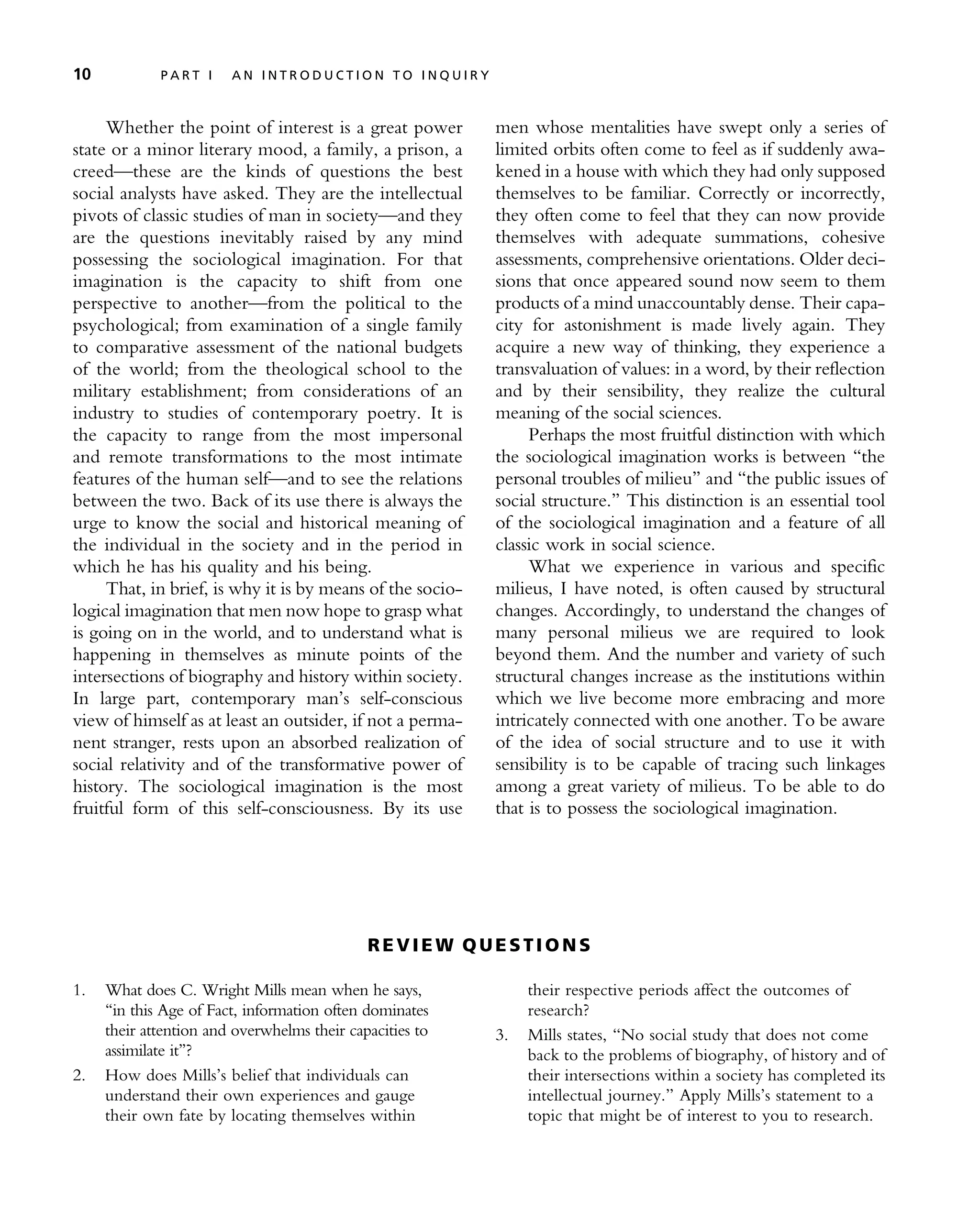 Whether the point of interest is a great power
state or a minor literary mood, a family, a prison, a
creed—these are the kinds of questions the best
social analysts have asked. They are the intellectual
pivots of classic studies of man in society—and they
are the questions inevitably raised by any mind
possessing the sociological imagination. For that
imagination is the capacity to shift from one
perspective to another—from the political to the
psychological; from examination of a single family
to comparative assessment of the national budgets
of the world; from the theological school to the
military establishment; from considerations of an
industry to studies of contemporary poetry. It is
the capacity to range from the most impersonal
and remote transformations to the most intimate
features of the human self—and to see the relations
between the two. Back of its use there is always the
urge to know the social and historical meaning of
the individual in the society and in the period in
which he has his quality and his being.
That, in brief, is why it is by means of the socio-
logical imagination that men now hope to grasp what
is going on in the world, and to understand what is
happening in themselves as minute points of the
intersections of biography and history within society.
In large part, contemporary man’s self-conscious
view of himself as at least an outsider, if not a perma-
nent stranger, rests upon an absorbed realization of
social relativity and of the transformative power of
history. The sociological imagination is the most
fruitful form of this self-consciousness. By its use
men whose mentalities have swept only a series of
limited orbits often come to feel as if suddenly awa-
kened in a house with which they had only supposed
themselves to be familiar. Correctly or incorrectly,
they often come to feel that they can now provide
themselves with adequate summations, cohesive
assessments, comprehensive orientations. Older deci-
sions that once appeared sound now seem to them
products of a mind unaccountably dense. Their capa-
city for astonishment is made lively again. They
acquire a new way of thinking, they experience a
transvaluation of values: in a word, by their reflection
and by their sensibility, they realize the cultural
meaning of the social sciences.
Perhaps the most fruitful distinction with which
the sociological imagination works is between ‘‘the
personal troubles of milieu’’ and ‘‘the public issues of
social structure.’’ This distinction is an essential tool
of the sociological imagination and a feature of all
classic work in social science.
What we experience in various and specific
milieus, I have noted, is often caused by structural
changes. Accordingly, to understand the changes of
many personal milieus we are required to look
beyond them. And the number and variety of such
structural changes increase as the institutions within
which we live become more embracing and more
intricately connected with one another. To be aware
of the idea of social structure and to use it with
sensibility is to be capable of tracing such linkages
among a great variety of milieus. To be able to do
that is to possess the sociological imagination.
RE V I E W Q U E ST I O N S
1. What does C. Wright Mills mean when he says,
‘‘in this Age of Fact, information often dominates
their attention and overwhelms their capacities to
assimilate it’’?
2. How does Mills’s belief that individuals can
understand their own experiences and gauge
their own fate by locating themselves within
their respective periods affect the outcomes of
research?
3. Mills states, ‘‘No social study that does not come
back to the problems of biography, of history and of
their intersections within a society has completed its
intellectual journey.’’ Apply Mills’s statement to a
topic that might be of interest to you to research.
10 P A R T I A N I N T R O D U C T I O N T O I N Q U I R Y
 