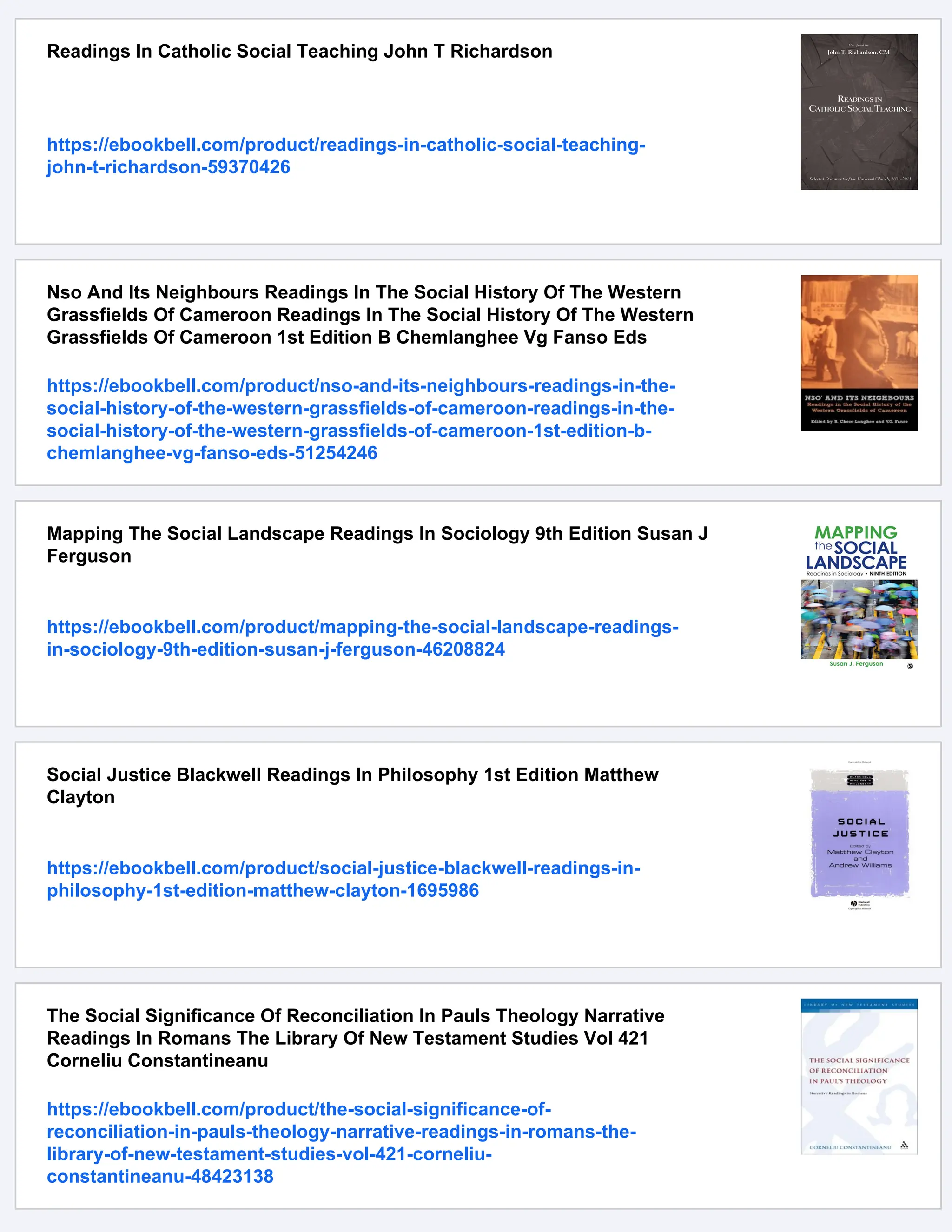 Readings In Catholic Social Teaching John T Richardson
https://ebookbell.com/product/readings-in-catholic-social-teaching-
john-t-richardson-59370426
Nso And Its Neighbours Readings In The Social History Of The Western
Grassfields Of Cameroon Readings In The Social History Of The Western
Grassfields Of Cameroon 1st Edition B Chemlanghee Vg Fanso Eds
https://ebookbell.com/product/nso-and-its-neighbours-readings-in-the-
social-history-of-the-western-grassfields-of-cameroon-readings-in-the-
social-history-of-the-western-grassfields-of-cameroon-1st-edition-b-
chemlanghee-vg-fanso-eds-51254246
Mapping The Social Landscape Readings In Sociology 9th Edition Susan J
Ferguson
https://ebookbell.com/product/mapping-the-social-landscape-readings-
in-sociology-9th-edition-susan-j-ferguson-46208824
Social Justice Blackwell Readings In Philosophy 1st Edition Matthew
Clayton
https://ebookbell.com/product/social-justice-blackwell-readings-in-
philosophy-1st-edition-matthew-clayton-1695986
The Social Significance Of Reconciliation In Pauls Theology Narrative
Readings In Romans The Library Of New Testament Studies Vol 421
Corneliu Constantineanu
https://ebookbell.com/product/the-social-significance-of-
reconciliation-in-pauls-theology-narrative-readings-in-romans-the-
library-of-new-testament-studies-vol-421-corneliu-
constantineanu-48423138
 