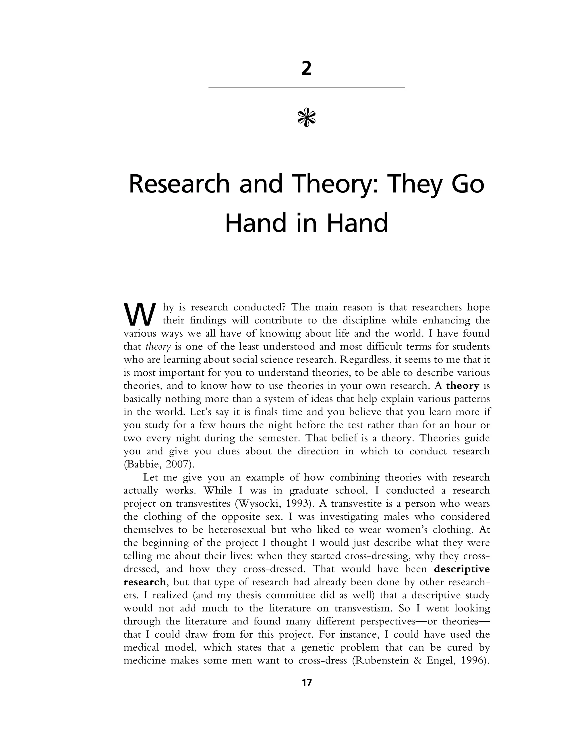 2
c
Research and Theory: They Go
Hand in Hand
W hy is research conducted? The main reason is that researchers hope
their findings will contribute to the discipline while enhancing the
various ways we all have of knowing about life and the world. I have found
that theory is one of the least understood and most difficult terms for students
who are learning about social science research. Regardless, it seems to me that it
is most important for you to understand theories, to be able to describe various
theories, and to know how to use theories in your own research. A theory is
basically nothing more than a system of ideas that help explain various patterns
in the world. Let’s say it is finals time and you believe that you learn more if
you study for a few hours the night before the test rather than for an hour or
two every night during the semester. That belief is a theory. Theories guide
you and give you clues about the direction in which to conduct research
(Babbie, 2007).
Let me give you an example of how combining theories with research
actually works. While I was in graduate school, I conducted a research
project on transvestites (Wysocki, 1993). A transvestite is a person who wears
the clothing of the opposite sex. I was investigating males who considered
themselves to be heterosexual but who liked to wear women’s clothing. At
the beginning of the project I thought I would just describe what they were
telling me about their lives: when they started cross-dressing, why they cross-
dressed, and how they cross-dressed. That would have been descriptive
research, but that type of research had already been done by other research-
ers. I realized (and my thesis committee did as well) that a descriptive study
would not add much to the literature on transvestism. So I went looking
through the literature and found many different perspectives—or theories—
that I could draw from for this project. For instance, I could have used the
medical model, which states that a genetic problem that can be cured by
medicine makes some men want to cross-dress (Rubenstein & Engel, 1996).
17
 