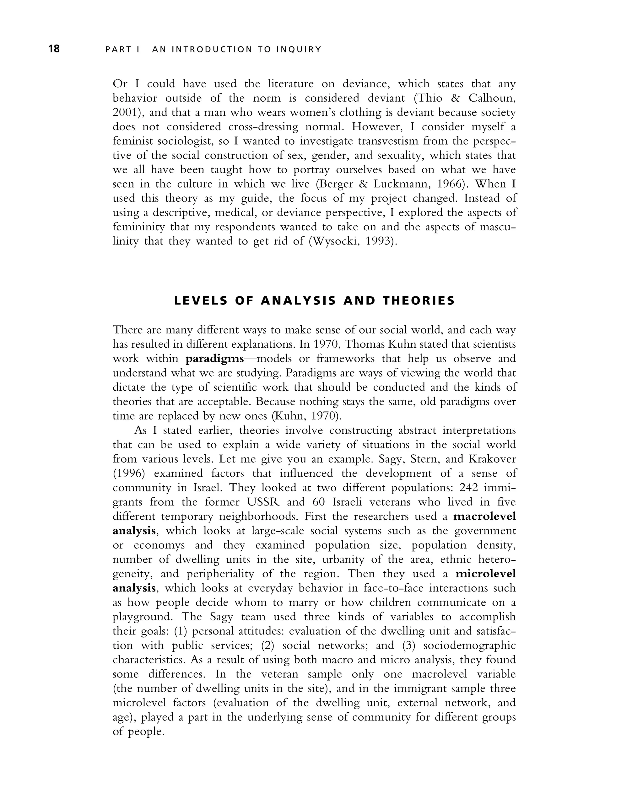 Or I could have used the literature on deviance, which states that any
behavior outside of the norm is considered deviant (Thio & Calhoun,
2001), and that a man who wears women’s clothing is deviant because society
does not considered cross-dressing normal. However, I consider myself a
feminist sociologist, so I wanted to investigate transvestism from the perspec-
tive of the social construction of sex, gender, and sexuality, which states that
we all have been taught how to portray ourselves based on what we have
seen in the culture in which we live (Berger & Luckmann, 1966). When I
used this theory as my guide, the focus of my project changed. Instead of
using a descriptive, medical, or deviance perspective, I explored the aspects of
femininity that my respondents wanted to take on and the aspects of mascu-
linity that they wanted to get rid of (Wysocki, 1993).
L E V E L S O F A N A L Y S I S A N D T HE O R I E S
There are many different ways to make sense of our social world, and each way
has resulted in different explanations. In 1970, Thomas Kuhn stated that scientists
work within paradigms—models or frameworks that help us observe and
understand what we are studying. Paradigms are ways of viewing the world that
dictate the type of scientific work that should be conducted and the kinds of
theories that are acceptable. Because nothing stays the same, old paradigms over
time are replaced by new ones (Kuhn, 1970).
As I stated earlier, theories involve constructing abstract interpretations
that can be used to explain a wide variety of situations in the social world
from various levels. Let me give you an example. Sagy, Stern, and Krakover
(1996) examined factors that influenced the development of a sense of
community in Israel. They looked at two different populations: 242 immi-
grants from the former USSR and 60 Israeli veterans who lived in five
different temporary neighborhoods. First the researchers used a macrolevel
analysis, which looks at large-scale social systems such as the government
or economys and they examined population size, population density,
number of dwelling units in the site, urbanity of the area, ethnic hetero-
geneity, and peripheriality of the region. Then they used a microlevel
analysis, which looks at everyday behavior in face-to-face interactions such
as how people decide whom to marry or how children communicate on a
playground. The Sagy team used three kinds of variables to accomplish
their goals: (1) personal attitudes: evaluation of the dwelling unit and satisfac-
tion with public services; (2) social networks; and (3) sociodemographic
characteristics. As a result of using both macro and micro analysis, they found
some differences. In the veteran sample only one macrolevel variable
(the number of dwelling units in the site), and in the immigrant sample three
microlevel factors (evaluation of the dwelling unit, external network, and
age), played a part in the underlying sense of community for different groups
of people.
18 P A R T I A N I N T R O D U C T I O N T O I N Q U I R Y
 