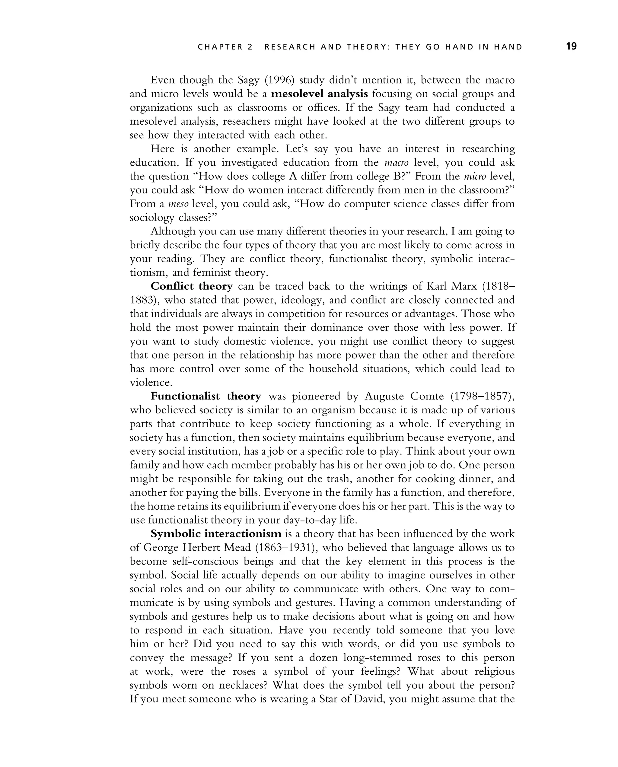 Even though the Sagy (1996) study didn’t mention it, between the macro
and micro levels would be a mesolevel analysis focusing on social groups and
organizations such as classrooms or offices. If the Sagy team had conducted a
mesolevel analysis, reseachers might have looked at the two different groups to
see how they interacted with each other.
Here is another example. Let’s say you have an interest in researching
education. If you investigated education from the macro level, you could ask
the question ‘‘How does college A differ from college B?’’ From the micro level,
you could ask ‘‘How do women interact differently from men in the classroom?’’
From a meso level, you could ask, ‘‘How do computer science classes differ from
sociology classes?’’
Although you can use many different theories in your research, I am going to
briefly describe the four types of theory that you are most likely to come across in
your reading. They are conflict theory, functionalist theory, symbolic interac-
tionism, and feminist theory.
Conflict theory can be traced back to the writings of Karl Marx (1818–
1883), who stated that power, ideology, and conflict are closely connected and
that individuals are always in competition for resources or advantages. Those who
hold the most power maintain their dominance over those with less power. If
you want to study domestic violence, you might use conflict theory to suggest
that one person in the relationship has more power than the other and therefore
has more control over some of the household situations, which could lead to
violence.
Functionalist theory was pioneered by Auguste Comte (1798–1857),
who believed society is similar to an organism because it is made up of various
parts that contribute to keep society functioning as a whole. If everything in
society has a function, then society maintains equilibrium because everyone, and
every social institution, has a job or a specific role to play. Think about your own
family and how each member probably has his or her own job to do. One person
might be responsible for taking out the trash, another for cooking dinner, and
another for paying the bills. Everyone in the family has a function, and therefore,
the home retains its equilibrium if everyone does his or her part. This is the way to
use functionalist theory in your day-to-day life.
Symbolic interactionism is a theory that has been influenced by the work
of George Herbert Mead (1863–1931), who believed that language allows us to
become self-conscious beings and that the key element in this process is the
symbol. Social life actually depends on our ability to imagine ourselves in other
social roles and on our ability to communicate with others. One way to com-
municate is by using symbols and gestures. Having a common understanding of
symbols and gestures help us to make decisions about what is going on and how
to respond in each situation. Have you recently told someone that you love
him or her? Did you need to say this with words, or did you use symbols to
convey the message? If you sent a dozen long-stemmed roses to this person
at work, were the roses a symbol of your feelings? What about religious
symbols worn on necklaces? What does the symbol tell you about the person?
If you meet someone who is wearing a Star of David, you might assume that the
C H A P T E R 2 R E S E A R C H A N D T H E O R Y : T H E Y G O H A N D I N H A N D 19
 