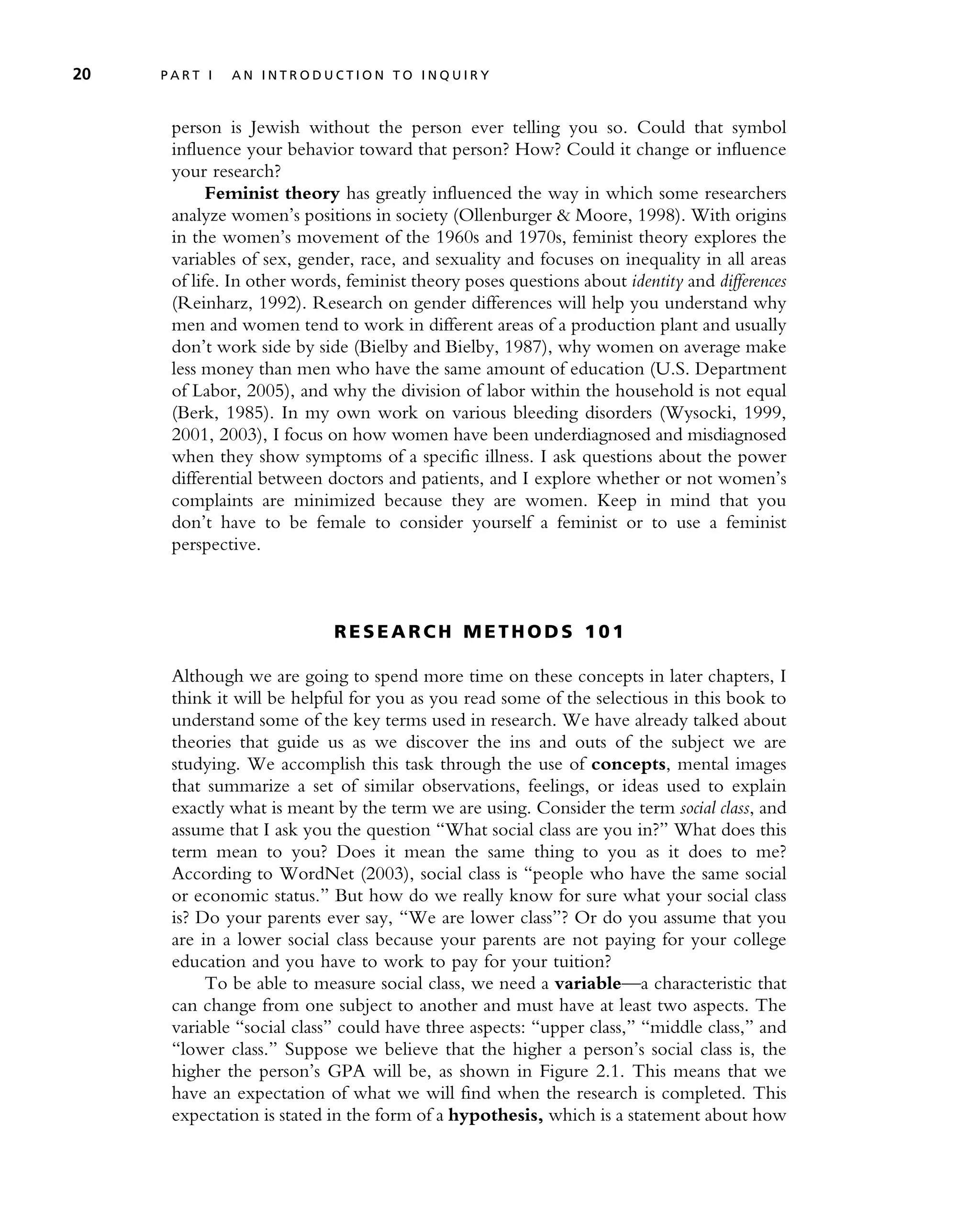 person is Jewish without the person ever telling you so. Could that symbol
influence your behavior toward that person? How? Could it change or influence
your research?
Feminist theory has greatly influenced the way in which some researchers
analyze women’s positions in society (Ollenburger & Moore, 1998). With origins
in the women’s movement of the 1960s and 1970s, feminist theory explores the
variables of sex, gender, race, and sexuality and focuses on inequality in all areas
of life. In other words, feminist theory poses questions about identity and differences
(Reinharz, 1992). Research on gender differences will help you understand why
men and women tend to work in different areas of a production plant and usually
don’t work side by side (Bielby and Bielby, 1987), why women on average make
less money than men who have the same amount of education (U.S. Department
of Labor, 2005), and why the division of labor within the household is not equal
(Berk, 1985). In my own work on various bleeding disorders (Wysocki, 1999,
2001, 2003), I focus on how women have been underdiagnosed and misdiagnosed
when they show symptoms of a specific illness. I ask questions about the power
differential between doctors and patients, and I explore whether or not women’s
complaints are minimized because they are women. Keep in mind that you
don’t have to be female to consider yourself a feminist or to use a feminist
perspective.
R E S E A R CH M E T H OD S 10 1
Although we are going to spend more time on these concepts in later chapters, I
think it will be helpful for you as you read some of the selectious in this book to
understand some of the key terms used in research. We have already talked about
theories that guide us as we discover the ins and outs of the subject we are
studying. We accomplish this task through the use of concepts, mental images
that summarize a set of similar observations, feelings, or ideas used to explain
exactly what is meant by the term we are using. Consider the term social class, and
assume that I ask you the question ‘‘What social class are you in?’’ What does this
term mean to you? Does it mean the same thing to you as it does to me?
According to WordNet (2003), social class is ‘‘people who have the same social
or economic status.’’ But how do we really know for sure what your social class
is? Do your parents ever say, ‘‘We are lower class’’? Or do you assume that you
are in a lower social class because your parents are not paying for your college
education and you have to work to pay for your tuition?
To be able to measure social class, we need a variable—a characteristic that
can change from one subject to another and must have at least two aspects. The
variable ‘‘social class’’ could have three aspects: ‘‘upper class,’’ ‘‘middle class,’’ and
‘‘lower class.’’ Suppose we believe that the higher a person’s social class is, the
higher the person’s GPA will be, as shown in Figure 2.1. This means that we
have an expectation of what we will find when the research is completed. This
expectation is stated in the form of a hypothesis, which is a statement about how
20 P A R T I A N I N T R O D U C T I O N T O I N Q U I R Y
 