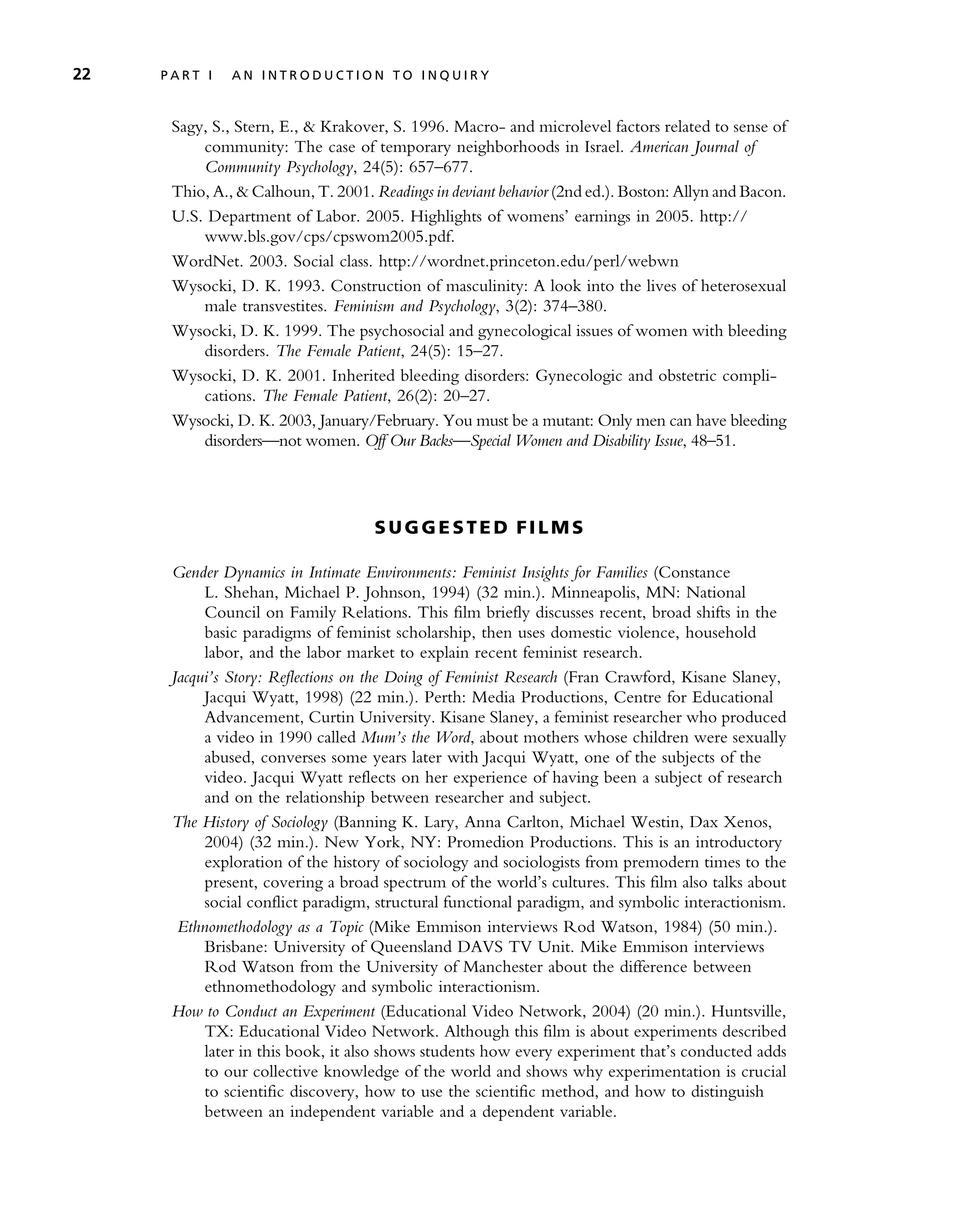 Sagy, S., Stern, E., & Krakover, S. 1996. Macro- and microlevel factors related to sense of
community: The case of temporary neighborhoods in Israel. American Journal of
Community Psychology, 24(5): 657–677.
Thio, A., & Calhoun, T. 2001. Readings in deviant behavior (2nd ed.). Boston: Allyn and Bacon.
U.S. Department of Labor. 2005. Highlights of womens’ earnings in 2005. http://
www.bls.gov/cps/cpswom2005.pdf.
WordNet. 2003. Social class. http://wordnet.princeton.edu/perl/webwn
Wysocki, D. K. 1993. Construction of masculinity: A look into the lives of heterosexual
male transvestites. Feminism and Psychology, 3(2): 374–380.
Wysocki, D. K. 1999. The psychosocial and gynecological issues of women with bleeding
disorders. The Female Patient, 24(5): 15–27.
Wysocki, D. K. 2001. Inherited bleeding disorders: Gynecologic and obstetric compli-
cations. The Female Patient, 26(2): 20–27.
Wysocki, D. K. 2003, January/February. You must be a mutant: Only men can have bleeding
disorders—not women. Off Our Backs—Special Women and Disability Issue, 48–51.
S U GG E ST E D FI L M S
Gender Dynamics in Intimate Environments: Feminist Insights for Families (Constance
L. Shehan, Michael P. Johnson, 1994) (32 min.). Minneapolis, MN: National
Council on Family Relations. This film briefly discusses recent, broad shifts in the
basic paradigms of feminist scholarship, then uses domestic violence, household
labor, and the labor market to explain recent feminist research.
Jacqui’s Story: Reflections on the Doing of Feminist Research (Fran Crawford, Kisane Slaney,
Jacqui Wyatt, 1998) (22 min.). Perth: Media Productions, Centre for Educational
Advancement, Curtin University. Kisane Slaney, a feminist researcher who produced
a video in 1990 called Mum’s the Word, about mothers whose children were sexually
abused, converses some years later with Jacqui Wyatt, one of the subjects of the
video. Jacqui Wyatt reflects on her experience of having been a subject of research
and on the relationship between researcher and subject.
The History of Sociology (Banning K. Lary, Anna Carlton, Michael Westin, Dax Xenos,
2004) (32 min.). New York, NY: Promedion Productions. This is an introductory
exploration of the history of sociology and sociologists from premodern times to the
present, covering a broad spectrum of the world’s cultures. This film also talks about
social conflict paradigm, structural functional paradigm, and symbolic interactionism.
Ethnomethodology as a Topic (Mike Emmison interviews Rod Watson, 1984) (50 min.).
Brisbane: University of Queensland DAVS TV Unit. Mike Emmison interviews
Rod Watson from the University of Manchester about the difference between
ethnomethodology and symbolic interactionism.
How to Conduct an Experiment (Educational Video Network, 2004) (20 min.). Huntsville,
TX: Educational Video Network. Although this film is about experiments described
later in this book, it also shows students how every experiment that’s conducted adds
to our collective knowledge of the world and shows why experimentation is crucial
to scientific discovery, how to use the scientific method, and how to distinguish
between an independent variable and a dependent variable.
22 P A R T I A N I N T R O D U C T I O N T O I N Q U I R Y
 