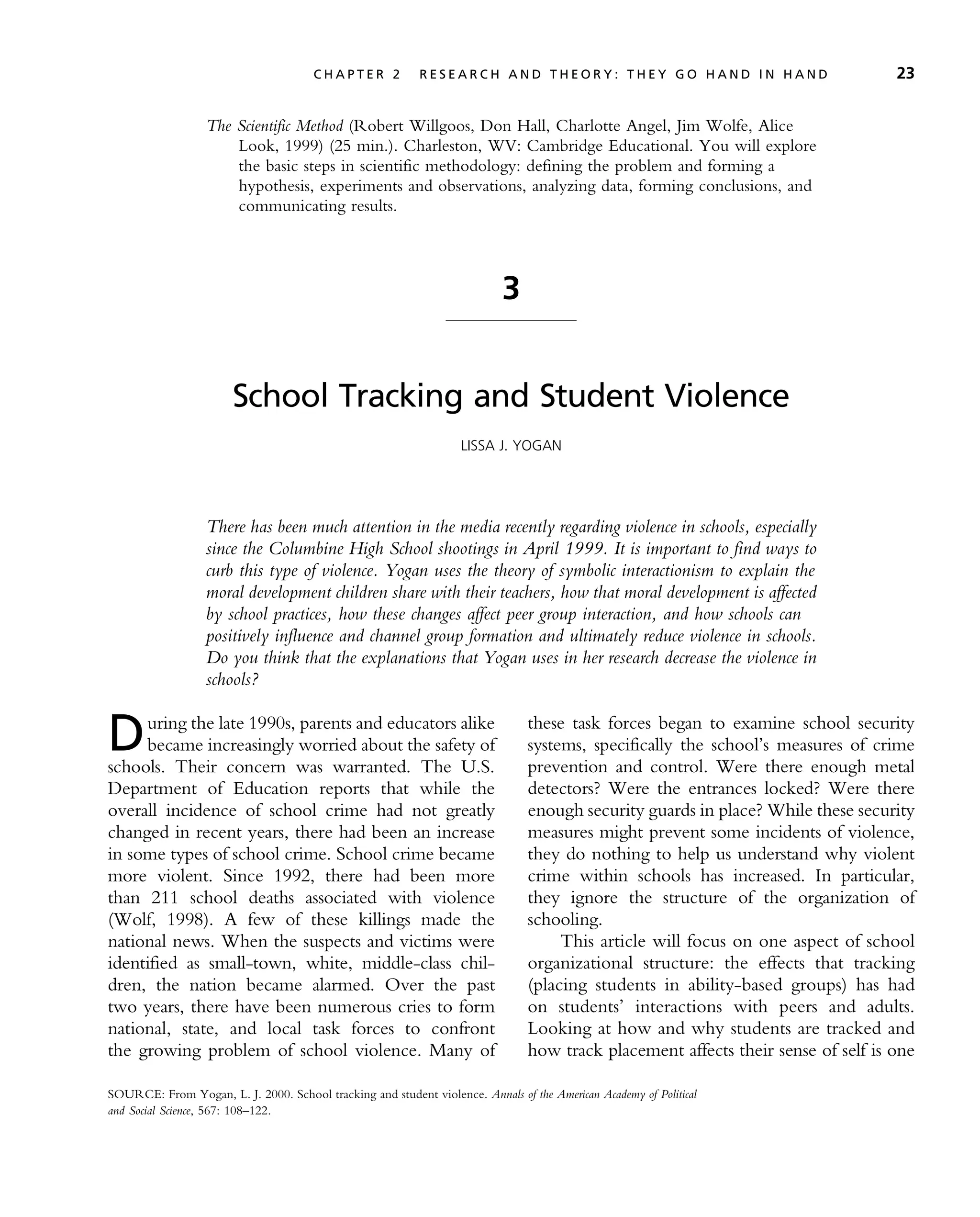 The Scientific Method (Robert Willgoos, Don Hall, Charlotte Angel, Jim Wolfe, Alice
Look, 1999) (25 min.). Charleston, WV: Cambridge Educational. You will explore
the basic steps in scientific methodology: defining the problem and forming a
hypothesis, experiments and observations, analyzing data, forming conclusions, and
communicating results.
3
School Tracking and Student Violence
LISSA J. YOGAN
There has been much attention in the media recently regarding violence in schools, especially
since the Columbine High School shootings in April 1999. It is important to find ways to
curb this type of violence. Yogan uses the theory of symbolic interactionism to explain the
moral development children share with their teachers, how that moral development is affected
by school practices, how these changes affect peer group interaction, and how schools can
positively influence and channel group formation and ultimately reduce violence in schools.
Do you think that the explanations that Yogan uses in her research decrease the violence in
schools?
During the late 1990s, parents and educators alike
became increasingly worried about the safety of
schools. Their concern was warranted. The U.S.
Department of Education reports that while the
overall incidence of school crime had not greatly
changed in recent years, there had been an increase
in some types of school crime. School crime became
more violent. Since 1992, there had been more
than 211 school deaths associated with violence
(Wolf, 1998). A few of these killings made the
national news. When the suspects and victims were
identified as small-town, white, middle-class chil-
dren, the nation became alarmed. Over the past
two years, there have been numerous cries to form
national, state, and local task forces to confront
the growing problem of school violence. Many of
these task forces began to examine school security
systems, specifically the school’s measures of crime
prevention and control. Were there enough metal
detectors? Were the entrances locked? Were there
enough security guards in place? While these security
measures might prevent some incidents of violence,
they do nothing to help us understand why violent
crime within schools has increased. In particular,
they ignore the structure of the organization of
schooling.
This article will focus on one aspect of school
organizational structure: the effects that tracking
(placing students in ability-based groups) has had
on students’ interactions with peers and adults.
Looking at how and why students are tracked and
how track placement affects their sense of self is one
SOURCE: From Yogan, L. J. 2000. School tracking and student violence. Annals of the American Academy of Political
and Social Science, 567: 108–122.
C H A P T E R 2 R E S E A R C H A N D T H E O R Y : T H E Y G O H A N D I N H A N D 23
 