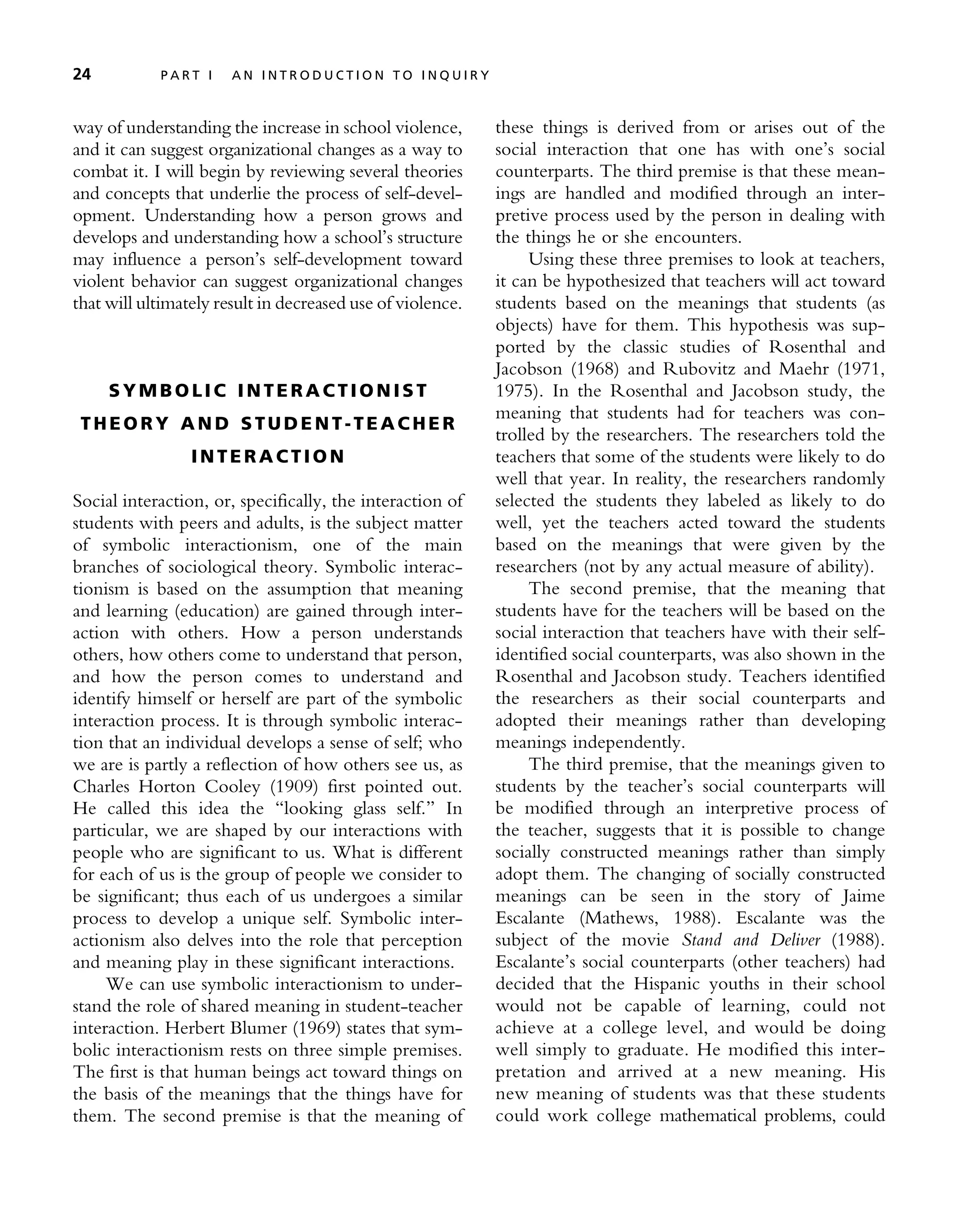 way of understanding the increase in school violence,
and it can suggest organizational changes as a way to
combat it. I will begin by reviewing several theories
and concepts that underlie the process of self-devel-
opment. Understanding how a person grows and
develops and understanding how a school’s structure
may influence a person’s self-development toward
violent behavior can suggest organizational changes
that will ultimately result in decreased use of violence.
S Y M B O LI C I N T E R A C TI O N I S T
T H EO R Y A N D S TU D E N T- T E AC H E R
I N T E R A C T I O N
Social interaction, or, specifically, the interaction of
students with peers and adults, is the subject matter
of symbolic interactionism, one of the main
branches of sociological theory. Symbolic interac-
tionism is based on the assumption that meaning
and learning (education) are gained through inter-
action with others. How a person understands
others, how others come to understand that person,
and how the person comes to understand and
identify himself or herself are part of the symbolic
interaction process. It is through symbolic interac-
tion that an individual develops a sense of self; who
we are is partly a reflection of how others see us, as
Charles Horton Cooley (1909) first pointed out.
He called this idea the ‘‘looking glass self.’’ In
particular, we are shaped by our interactions with
people who are significant to us. What is different
for each of us is the group of people we consider to
be significant; thus each of us undergoes a similar
process to develop a unique self. Symbolic inter-
actionism also delves into the role that perception
and meaning play in these significant interactions.
We can use symbolic interactionism to under-
stand the role of shared meaning in student-teacher
interaction. Herbert Blumer (1969) states that sym-
bolic interactionism rests on three simple premises.
The first is that human beings act toward things on
the basis of the meanings that the things have for
them. The second premise is that the meaning of
these things is derived from or arises out of the
social interaction that one has with one’s social
counterparts. The third premise is that these mean-
ings are handled and modified through an inter-
pretive process used by the person in dealing with
the things he or she encounters.
Using these three premises to look at teachers,
it can be hypothesized that teachers will act toward
students based on the meanings that students (as
objects) have for them. This hypothesis was sup-
ported by the classic studies of Rosenthal and
Jacobson (1968) and Rubovitz and Maehr (1971,
1975). In the Rosenthal and Jacobson study, the
meaning that students had for teachers was con-
trolled by the researchers. The researchers told the
teachers that some of the students were likely to do
well that year. In reality, the researchers randomly
selected the students they labeled as likely to do
well, yet the teachers acted toward the students
based on the meanings that were given by the
researchers (not by any actual measure of ability).
The second premise, that the meaning that
students have for the teachers will be based on the
social interaction that teachers have with their self-
identified social counterparts, was also shown in the
Rosenthal and Jacobson study. Teachers identified
the researchers as their social counterparts and
adopted their meanings rather than developing
meanings independently.
The third premise, that the meanings given to
students by the teacher’s social counterparts will
be modified through an interpretive process of
the teacher, suggests that it is possible to change
socially constructed meanings rather than simply
adopt them. The changing of socially constructed
meanings can be seen in the story of Jaime
Escalante (Mathews, 1988). Escalante was the
subject of the movie Stand and Deliver (1988).
Escalante’s social counterparts (other teachers) had
decided that the Hispanic youths in their school
would not be capable of learning, could not
achieve at a college level, and would be doing
well simply to graduate. He modified this inter-
pretation and arrived at a new meaning. His
new meaning of students was that these students
could work college mathematical problems, could
24 P A R T I A N I N T R O D U C T I O N T O I N Q U I R Y
 