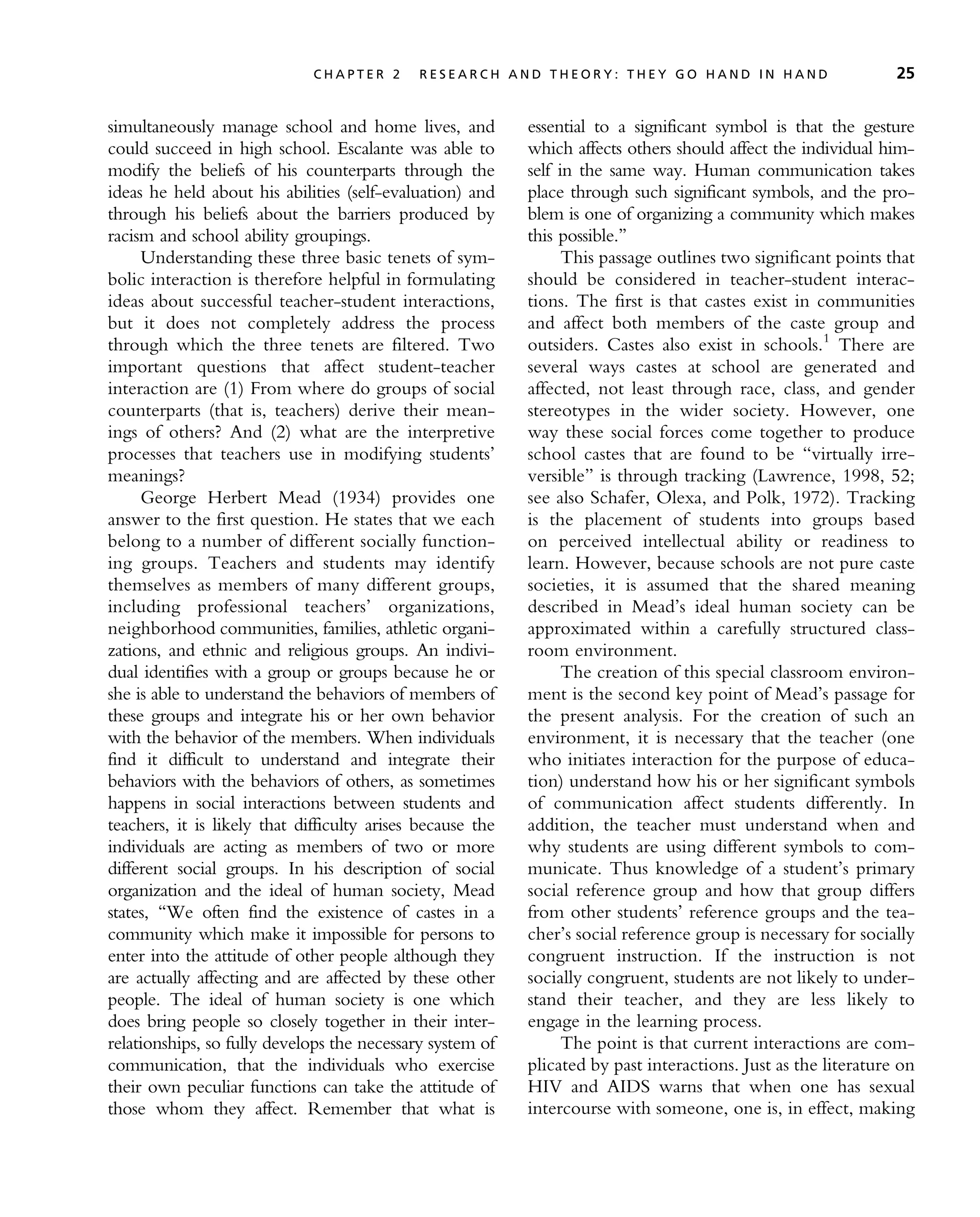 simultaneously manage school and home lives, and
could succeed in high school. Escalante was able to
modify the beliefs of his counterparts through the
ideas he held about his abilities (self-evaluation) and
through his beliefs about the barriers produced by
racism and school ability groupings.
Understanding these three basic tenets of sym-
bolic interaction is therefore helpful in formulating
ideas about successful teacher-student interactions,
but it does not completely address the process
through which the three tenets are filtered. Two
important questions that affect student-teacher
interaction are (1) From where do groups of social
counterparts (that is, teachers) derive their mean-
ings of others? And (2) what are the interpretive
processes that teachers use in modifying students’
meanings?
George Herbert Mead (1934) provides one
answer to the first question. He states that we each
belong to a number of different socially function-
ing groups. Teachers and students may identify
themselves as members of many different groups,
including professional teachers’ organizations,
neighborhood communities, families, athletic organi-
zations, and ethnic and religious groups. An indivi-
dual identifies with a group or groups because he or
she is able to understand the behaviors of members of
these groups and integrate his or her own behavior
with the behavior of the members. When individuals
find it difficult to understand and integrate their
behaviors with the behaviors of others, as sometimes
happens in social interactions between students and
teachers, it is likely that difficulty arises because the
individuals are acting as members of two or more
different social groups. In his description of social
organization and the ideal of human society, Mead
states, ‘‘We often find the existence of castes in a
community which make it impossible for persons to
enter into the attitude of other people although they
are actually affecting and are affected by these other
people. The ideal of human society is one which
does bring people so closely together in their inter-
relationships, so fully develops the necessary system of
communication, that the individuals who exercise
their own peculiar functions can take the attitude of
those whom they affect. Remember that what is
essential to a significant symbol is that the gesture
which affects others should affect the individual him-
self in the same way. Human communication takes
place through such significant symbols, and the pro-
blem is one of organizing a community which makes
this possible.’’
This passage outlines two significant points that
should be considered in teacher-student interac-
tions. The first is that castes exist in communities
and affect both members of the caste group and
outsiders. Castes also exist in schools.1
There are
several ways castes at school are generated and
affected, not least through race, class, and gender
stereotypes in the wider society. However, one
way these social forces come together to produce
school castes that are found to be ‘‘virtually irre-
versible’’ is through tracking (Lawrence, 1998, 52;
see also Schafer, Olexa, and Polk, 1972). Tracking
is the placement of students into groups based
on perceived intellectual ability or readiness to
learn. However, because schools are not pure caste
societies, it is assumed that the shared meaning
described in Mead’s ideal human society can be
approximated within a carefully structured class-
room environment.
The creation of this special classroom environ-
ment is the second key point of Mead’s passage for
the present analysis. For the creation of such an
environment, it is necessary that the teacher (one
who initiates interaction for the purpose of educa-
tion) understand how his or her significant symbols
of communication affect students differently. In
addition, the teacher must understand when and
why students are using different symbols to com-
municate. Thus knowledge of a student’s primary
social reference group and how that group differs
from other students’ reference groups and the tea-
cher’s social reference group is necessary for socially
congruent instruction. If the instruction is not
socially congruent, students are not likely to under-
stand their teacher, and they are less likely to
engage in the learning process.
The point is that current interactions are com-
plicated by past interactions. Just as the literature on
HIV and AIDS warns that when one has sexual
intercourse with someone, one is, in effect, making
C H A P T E R 2 R E S E A R C H A N D T H E O R Y : T H E Y G O H A N D I N H A N D 25
 