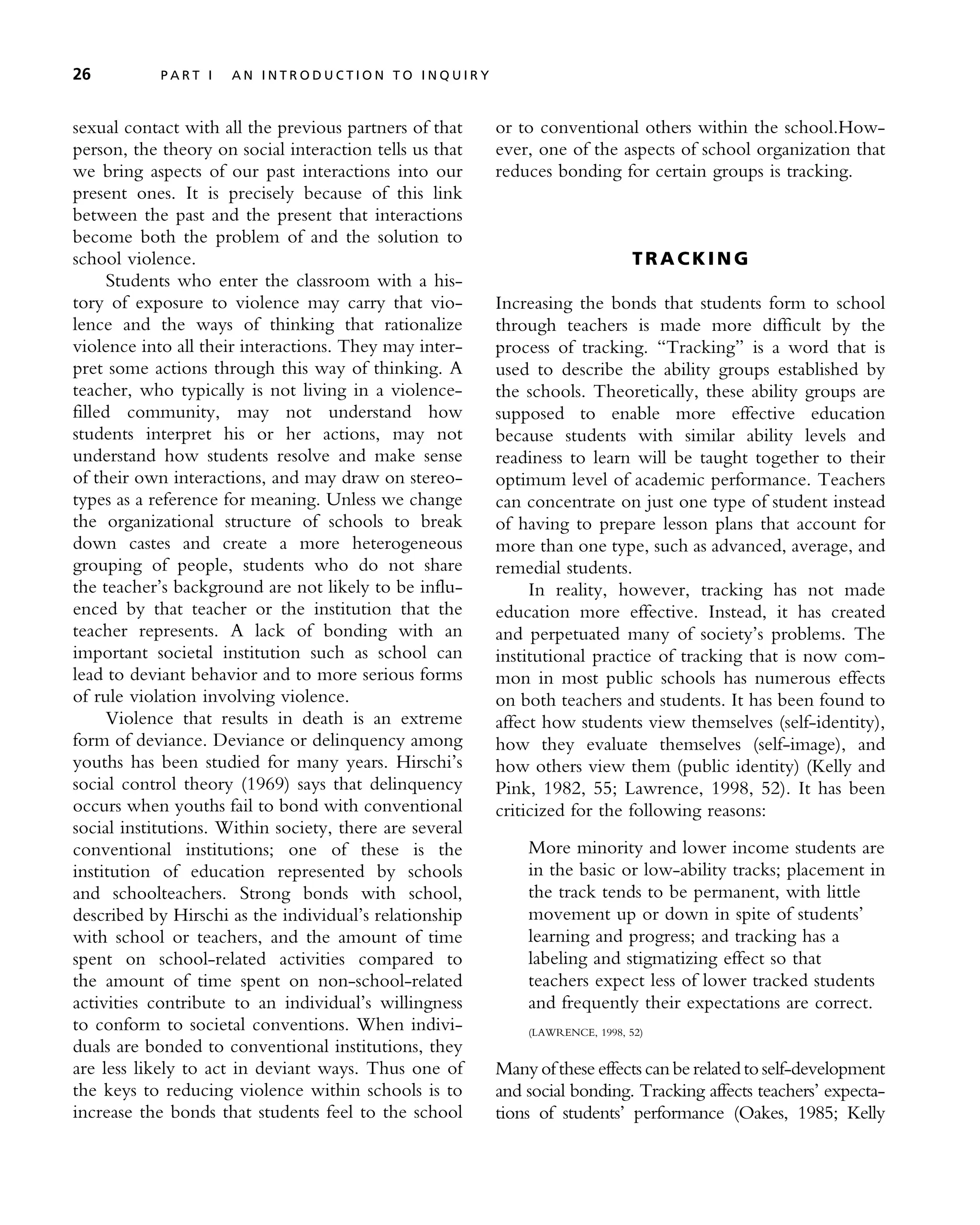 sexual contact with all the previous partners of that
person, the theory on social interaction tells us that
we bring aspects of our past interactions into our
present ones. It is precisely because of this link
between the past and the present that interactions
become both the problem of and the solution to
school violence.
Students who enter the classroom with a his-
tory of exposure to violence may carry that vio-
lence and the ways of thinking that rationalize
violence into all their interactions. They may inter-
pret some actions through this way of thinking. A
teacher, who typically is not living in a violence-
filled community, may not understand how
students interpret his or her actions, may not
understand how students resolve and make sense
of their own interactions, and may draw on stereo-
types as a reference for meaning. Unless we change
the organizational structure of schools to break
down castes and create a more heterogeneous
grouping of people, students who do not share
the teacher’s background are not likely to be influ-
enced by that teacher or the institution that the
teacher represents. A lack of bonding with an
important societal institution such as school can
lead to deviant behavior and to more serious forms
of rule violation involving violence.
Violence that results in death is an extreme
form of deviance. Deviance or delinquency among
youths has been studied for many years. Hirschi’s
social control theory (1969) says that delinquency
occurs when youths fail to bond with conventional
social institutions. Within society, there are several
conventional institutions; one of these is the
institution of education represented by schools
and schoolteachers. Strong bonds with school,
described by Hirschi as the individual’s relationship
with school or teachers, and the amount of time
spent on school-related activities compared to
the amount of time spent on non-school-related
activities contribute to an individual’s willingness
to conform to societal conventions. When indivi-
duals are bonded to conventional institutions, they
are less likely to act in deviant ways. Thus one of
the keys to reducing violence within schools is to
increase the bonds that students feel to the school
or to conventional others within the school.How-
ever, one of the aspects of school organization that
reduces bonding for certain groups is tracking.
T R A CK I N G
Increasing the bonds that students form to school
through teachers is made more difficult by the
process of tracking. ‘‘Tracking’’ is a word that is
used to describe the ability groups established by
the schools. Theoretically, these ability groups are
supposed to enable more effective education
because students with similar ability levels and
readiness to learn will be taught together to their
optimum level of academic performance. Teachers
can concentrate on just one type of student instead
of having to prepare lesson plans that account for
more than one type, such as advanced, average, and
remedial students.
In reality, however, tracking has not made
education more effective. Instead, it has created
and perpetuated many of society’s problems. The
institutional practice of tracking that is now com-
mon in most public schools has numerous effects
on both teachers and students. It has been found to
affect how students view themselves (self-identity),
how they evaluate themselves (self-image), and
how others view them (public identity) (Kelly and
Pink, 1982, 55; Lawrence, 1998, 52). It has been
criticized for the following reasons:
More minority and lower income students are
in the basic or low-ability tracks; placement in
the track tends to be permanent, with little
movement up or down in spite of students’
learning and progress; and tracking has a
labeling and stigmatizing effect so that
teachers expect less of lower tracked students
and frequently their expectations are correct.
(LAWRENCE, 1998, 52)
Many of these effects can be related to self-development
and social bonding. Tracking affects teachers’ expecta-
tions of students’ performance (Oakes, 1985; Kelly
26 P A R T I A N I N T R O D U C T I O N T O I N Q U I R Y
 