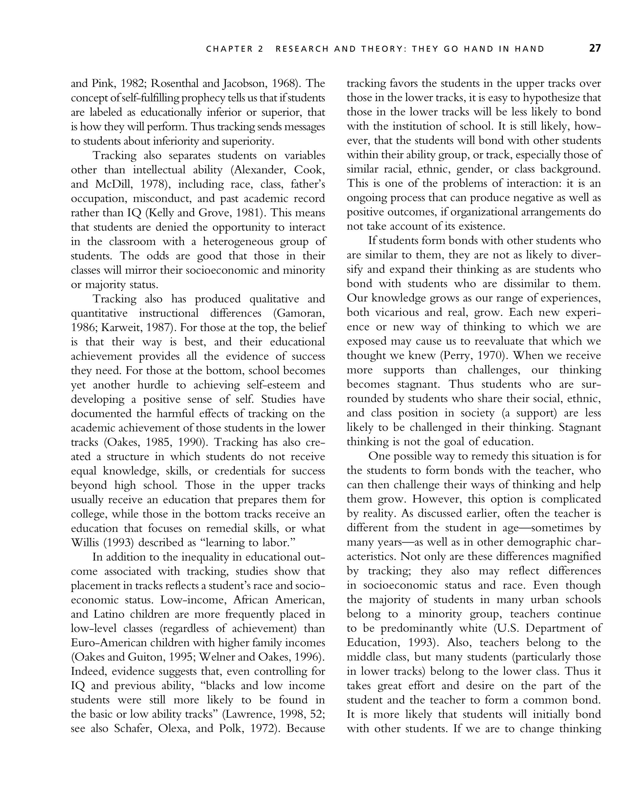 and Pink, 1982; Rosenthal and Jacobson, 1968). The
concept of self-fulfilling prophecy tells us that if students
are labeled as educationally inferior or superior, that
is how they will perform. Thus tracking sends messages
to students about inferiority and superiority.
Tracking also separates students on variables
other than intellectual ability (Alexander, Cook,
and McDill, 1978), including race, class, father’s
occupation, misconduct, and past academic record
rather than IQ (Kelly and Grove, 1981). This means
that students are denied the opportunity to interact
in the classroom with a heterogeneous group of
students. The odds are good that those in their
classes will mirror their socioeconomic and minority
or majority status.
Tracking also has produced qualitative and
quantitative instructional differences (Gamoran,
1986; Karweit, 1987). For those at the top, the belief
is that their way is best, and their educational
achievement provides all the evidence of success
they need. For those at the bottom, school becomes
yet another hurdle to achieving self-esteem and
developing a positive sense of self. Studies have
documented the harmful effects of tracking on the
academic achievement of those students in the lower
tracks (Oakes, 1985, 1990). Tracking has also cre-
ated a structure in which students do not receive
equal knowledge, skills, or credentials for success
beyond high school. Those in the upper tracks
usually receive an education that prepares them for
college, while those in the bottom tracks receive an
education that focuses on remedial skills, or what
Willis (1993) described as ‘‘learning to labor.’’
In addition to the inequality in educational out-
come associated with tracking, studies show that
placement in tracks reflects a student’s race and socio-
economic status. Low-income, African American,
and Latino children are more frequently placed in
low-level classes (regardless of achievement) than
Euro-American children with higher family incomes
(Oakes and Guiton, 1995; Welner and Oakes, 1996).
Indeed, evidence suggests that, even controlling for
IQ and previous ability, ‘‘blacks and low income
students were still more likely to be found in
the basic or low ability tracks’’ (Lawrence, 1998, 52;
see also Schafer, Olexa, and Polk, 1972). Because
tracking favors the students in the upper tracks over
those in the lower tracks, it is easy to hypothesize that
those in the lower tracks will be less likely to bond
with the institution of school. It is still likely, how-
ever, that the students will bond with other students
within their ability group, or track, especially those of
similar racial, ethnic, gender, or class background.
This is one of the problems of interaction: it is an
ongoing process that can produce negative as well as
positive outcomes, if organizational arrangements do
not take account of its existence.
If students form bonds with other students who
are similar to them, they are not as likely to diver-
sify and expand their thinking as are students who
bond with students who are dissimilar to them.
Our knowledge grows as our range of experiences,
both vicarious and real, grow. Each new experi-
ence or new way of thinking to which we are
exposed may cause us to reevaluate that which we
thought we knew (Perry, 1970). When we receive
more supports than challenges, our thinking
becomes stagnant. Thus students who are sur-
rounded by students who share their social, ethnic,
and class position in society (a support) are less
likely to be challenged in their thinking. Stagnant
thinking is not the goal of education.
One possible way to remedy this situation is for
the students to form bonds with the teacher, who
can then challenge their ways of thinking and help
them grow. However, this option is complicated
by reality. As discussed earlier, often the teacher is
different from the student in age—sometimes by
many years—as well as in other demographic char-
acteristics. Not only are these differences magnified
by tracking; they also may reflect differences
in socioeconomic status and race. Even though
the majority of students in many urban schools
belong to a minority group, teachers continue
to be predominantly white (U.S. Department of
Education, 1993). Also, teachers belong to the
middle class, but many students (particularly those
in lower tracks) belong to the lower class. Thus it
takes great effort and desire on the part of the
student and the teacher to form a common bond.
It is more likely that students will initially bond
with other students. If we are to change thinking
C H A P T E R 2 R E S E A R C H A N D T H E O R Y : T H E Y G O H A N D I N H A N D 27
 